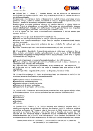 !" # $ !" ""
% & ' ( ))(*++, , , - (-
68. (Provão 2003 – Questão 2) O contador Antônio, um dos sócios de um escritório de
contabilidade, foi contratado por um cliente de grande porte para fazer um trabalho de natureza
contábil especializada.
Considerando a importância do cliente e não se sentindo muito à vontade para realizar a maior
parte dos serviços, aceitou o contrato, repassando a execução da parte especializada para o
contador Cândido, de reconhecida competência naquela especialidade.
Posteriormente, ocorrendo problema relevante no trabalho realizado, o cliente cobrou do
contador Antônio a reparação do erro cometido. Este negou sua responsabilidade, alegando
que os trabalhos foram feitos por outro profissional e exibindo, para comprovar suas alegações,
os documentos originais elaborados e assinados pelo contador Cândido.
À Luz do Código de Ética Geral e Profissional em Contabilidade, a atitude adotada pelo
contador Antônio é:
a) errada, uma vez que parte do trabalho foi realizada por ele.
b) errada, pois ele não poderia repassar os serviços para outro profissional fazer.
c) errada, pois, mesmo repassando a maior parte do trabalho, a responsabilidade técnica
continua sendo dele.
d) correta, pois existe documento probatório de que o trabalho foi realizado por outro
profissional.
e) correta, uma vez que a maior parte do trabalho foi realizada por outro profissional.
69. (Provão 2003 – Questão 9) Analisando os relatórios da indústria de ventiladores Bom Ar
Ltda., o diretor administrativo solicita explicações sobre o custo marginal de R$ 180.000,00,
decorrente da elevação do nível de produção em mais 2.000 unidades. Assim, deve-se explicar
ao diretor que custo marginal é:
a) O quanto foi gasto pela empresa na fabricação de cada um dos 2.000 produtos.
b) O que a empresa incorre para produzir uma unidade adicional, no caso, o acréscimo por
unidade em cada um dos 2.000 ventiladores.
c) O resultado entre a receita total da empresa e a receita referente aos 2.000 ventiladores.
d) A diferença entre a receita total e os custos e despesas fixas para fabricar os 2.000
ventiladores.
e) A diferença entre o preço de venda unitário e as despesas unitárias de venda.
70. (Provão 2003 – Questão 22) Dentre as situações abaixo, que interferem no patrimônio das
empresas, a que se classifica como reserva de capital é:
a) Alienação de bens do ativo imobilizado.
b) Alienação de partes beneficiárias.
c) Integralização de subscrição de capital.
d) Recebimento de ações bonificadas.
e) Recebimento de comissões sobre vendas.
71. (Enade 2009 – Questão 11) A constituição das provisões para férias, décimo terceiro salário
e dividendos propostos é uma conduta profissional que atende a qual princípio contábil?
a) Competência.
b) Consistência.
c) Continuidade.
d) Entidade.
e) Prudência.
72. (Provão 2002 – Questão 4) Um Contador iniciante, após meses na empresa Aurora, foi
alocado para trabalhar na área fiscal e tributária. Em fevereiro de 2000, recebeu a tarefa de
contabilizar as Receitas de Vendas do mês de dezembro de 1999. Ao concluir o trabalho e
apresentá-lo ao Gerente Financeiro, este verificou que as Receitas do exercício de 1999
estavam em valor inferior às metas de faturamento fixadas pela Matriz no exterior. Então, o
Gerente determinou que o Contador localizasse as Notas Fiscais de venda de janeiro de 2000 e
antecipasse sua contabilização para dezembro de 1999, para que as metas estabelecidas pela
 