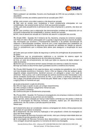 !" # $ !" ""
% & ' ( ))(*++, , , - (-
Matriz pudessem ser atendidas. Durante uma fiscalização do CRC de sua jurisdição, o fato foi
descoberto.
O Contador cometeu ato antiético passível de ser autuado pelo CRC?
a) Não, pois cumpriu uma ordem superior e não deverá ser autuado.
b) Não, pois as vendas eram verdadeiras e foram simplesmente antecipadas em sua
contabilização, não caracterizando nenhum ilícito que acarrete autuação.
c) Não, pois esse procedimento é admissível sob a ótica empresarial e, portanto, não deve ser
autuado.
d) Sim, pois contribuiu para a elaboração das demonstrações contábeis em desacordo com os
princípios fundamentais de contabilidade e, portanto, deverá ser autuado.
e) Sim, mas só deverá ser autuado se o Gerente não assumir a culpa pelo fato ocorrido.
73. (Enade 2006 – Questão 34) A diretoria da Cia. Itacolomy, empresa do comércio varejista,
com filiais em todo o Brasil, preocupada com a guarda e segurança de seus arquivos de dados,
das informações que envolvem o Processamento Eletrônico e da perfeita reconstituição de
relatórios e demonstrações contábeis, reúne-se com a área responsável para estabelecer as
normas e os procedimentos de segurança que deverão ser adotados em relação ao assunto.
Qual é o procedimento que a empresa deve adotar para assegurar a recuperação de seus
dados?
a) Cuidar para que existam cópias de segurança e centros de contingências de processamento
de dados.
b) Determinar que os procedimentos sistêmicos e os controles do sistema sejam de
conhecimento restrito do departamento de informática da empresa.
c) Criar um setor de armazenamento, de modo que todos os arquivos de dados estejam na
sede da empresa.
d) Permitir que os funcionários tenham acesso ilimitado aos sistemas e dados da empresa.
e) Exigir que todos os documentos sejam guardados durante a existência da empresa.
74. (Provão 2003 Questão 5) Um casal de idosos, sem condições de subsistência, tem um filho
com boa situação econômica e financeira. Como o filho se negava a lhes dar qualquer ajuda,
alegando antigos ressentimentos, decidiram procurar um advogado e propor uma “ação de
alimentos”. Feita a prova, com a demonstração de carência econômica dos interessados e das
ótimas condições econômicas e financeiras do filho, o juiz proferiu a sentença condenando o
filho a pagar uma pensão alimentícia mensal aos pais. Nesse caso, a regra moral coexistiu com
a regra jurídica no momento em que:
a) os pais propuseram a ação de alimentos.
b) o filho se negou a ajudar os pais, por antigos ressentimentos.
c) o filho começou a efetuar o pagamento mensal aos pais.
d) o juiz proferiu a sentença.
e) a carência dos pais foi devidamente comprovada.
75. (Provão 2003 – Questão 15) Francisca é empregada de uma empresa e reclama o direito de
gozo de férias relativas ao seu primeiro ano de trabalho.
Nesse período, esteve afastada por licença-maternidade e entende que não perdeu o direito às
férias. O encarregado de Recursos Humanos, entretanto, explica que, em decorrência do
afastamento, ela não cumpriu o período aquisitivo de férias.
Nesse caso:
a) O afastamento deve ser considerado, todavia a empregada tem direito a férias proporcionais
ao período em que esteve na empresa.
b) O afastamento não terá nenhuma implicação e nem prejudicará o direito da empregada ao
gozo das férias integrais.
c) O encarregado de Recursos Humanos está correto, visto que a licença-maternidade deve ser
descontada do período aquisitivo de férias.
d) O encarregado de Recursos Humanos deve desconsiderar o período de licença, iniciando
nova contagem de período aquisitivo no momento do retorno da empregada.
 