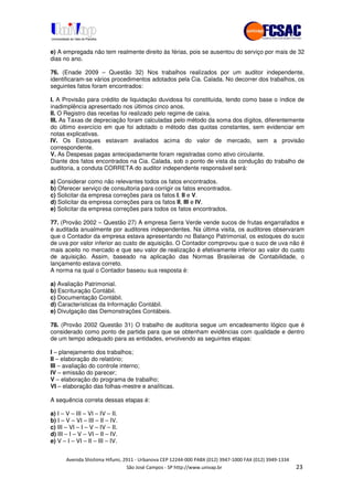 !" # $ !" ""
% & ' ( ))(*++, , , - (- "
e) A empregada não tem realmente direito às férias, pois se ausentou do serviço por mais de 32
dias no ano.
76. (Enade 2009 – Questão 32) Nos trabalhos realizados por um auditor independente,
identificaram-se vários procedimentos adotados pela Cia. Calada. No decorrer dos trabalhos, os
seguintes fatos foram encontrados:
I. A Provisão para crédito de liquidação duvidosa foi constituída, tendo como base o índice de
inadimplência apresentado nos últimos cinco anos.
II. O Registro das receitas foi realizado pelo regime de caixa.
III. As Taxas de depreciação foram calculadas pelo método da soma dos dígitos, diferentemente
do último exercício em que foi adotado o método das quotas constantes, sem evidenciar em
notas explicativas.
IV. Os Estoques estavam avaliados acima do valor de mercado, sem a provisão
correspondente.
V. As Despesas pagas antecipadamente foram registradas como ativo circulante.
Diante dos fatos encontrados na Cia. Calada, sob o ponto de vista da condução do trabalho de
auditoria, a conduta CORRETA do auditor independente responsável será:
a) Considerar como não relevantes todos os fatos encontrados.
b) Oferecer serviço de consultoria para corrigir os fatos encontrados.
c) Solicitar da empresa correções para os fatos I, II e V.
d) Solicitar da empresa correções para os fatos II, III e IV.
e) Solicitar da empresa correções para todos os fatos encontrados.
77. (Provão 2002 – Questão 27) A empresa Serra Verde vende sucos de frutas engarrafados e
é auditada anualmente por auditores independentes. Na última visita, os auditores observaram
que o Contador da empresa estava apresentando no Balanço Patrimonial, os estoques do suco
de uva por valor inferior ao custo de aquisição. O Contador comprovou que o suco de uva não é
mais aceito no mercado e que seu valor de realização é efetivamente inferior ao valor do custo
de aquisição. Assim, baseado na aplicação das Normas Brasileiras de Contabilidade, o
lançamento estava correto.
A norma na qual o Contador baseou sua resposta é:
a) Avaliação Patrimonial.
b) Escrituração Contábil.
c) Documentação Contábil.
d) Características da Informação Contábil.
e) Divulgação das Demonstrações Contábeis.
78. (Provão 2002 Questão 31) O trabalho de auditoria segue um encadeamento lógico que é
considerado como ponto de partida para que se obtenham evidências com qualidade e dentro
de um tempo adequado para as entidades, envolvendo as seguintes etapas:
I – planejamento dos trabalhos;
II – elaboração do relatório;
III – avaliação do controle interno;
IV – emissão do parecer;
V – elaboração do programa de trabalho;
VI – elaboração das folhas-mestre e analíticas.
A sequência correta dessas etapas é:
a) I – V – III – VI – IV – II.
b) I – V – VI – III – II – IV.
c) III – VI – I – V – IV – II.
d) III – I – V – VI – II – IV.
e) V – I – VI – II – III – IV.
 