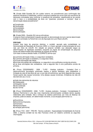 !" # $ !" ""
% & ' ( ))(*++, , , - (-
79. (Enade 2006 Questão 20) Um auditor externo, em procedimento para confirmação dos
passivos tributários e trabalhistas, solicita à empresa auditada que envie carta aos escritórios de
advocacia contratados para confirmar a existência de processos, classificando-os de acordo
com o risco e a probabilidade de êxito em “possíveis, prováveis e remotos”. Qual a
denominação desse procedimento?
a) Constituição.
b) Certificação.
c) Constatação.
d) Conciliação.
e) Circularização.
80. (Enade 2009 – Questão 35) Leia as afirmativas:
O prejuízo fiscal compensável é aquele apurado na demonstração do lucro real de determinado
período e controlado na Parte B do Livro de Apuração do Lucro Real (LALUR).
POR QUE:
Existem dois tipos de prejuízos distintos: o contábil, apurado pela contabilidade na
Demonstração de Resultado do Exercício (DRE), e o fiscal, apurado na demonstração do lucro
real, por meio do LALUR. Em relação ao prejuízo contábil, sua absorção segue as
determinações da legislação societária, enquanto as regras de compensação de prejuízos
fiscais são determinadas pela legislação do Imposto de Renda.
Com base na leitura dessas frases, é CORRETO afirmar que:
a) a primeira afirmação é falsa, e a segunda é verdadeira.
b) a primeira afirmação é verdadeira, e a segunda é falsa.
c) as duas afirmações são falsas.
d) as duas afirmações são verdadeiras, e a segunda é uma justificativa correta da primeira.
e) as duas afirmações são verdadeiras, mas a segunda não é uma justificativa correta da
primeira.
81. (Prova: CESGRANRIO - 2008 - TJ-RO - Analista Judiciário - Contador) Com o
desenvolvimento tecnológico acentuado, passou a ganhar destaque, para estabelecer a
limitação da vida útil dos bens de uso, a sua vida útil econômica, que tanto depende das causas
físicas quanto das causas funcionais. Uma dessas causas funcionais, limitadoras da vida útil
dos bens de uso, é a (o):
a) Ação dos elementos da natureza
b) Inadequação
c) Desgaste natural
d) Uso acelerado
e) Uso normal
82. (Prova: CESGRANRIO - 2008 - TJ-RO - Analista Judiciário - Contador / Contabilidade) O
Balanço Patrimonial é uma das mais importantes demonstrações contábeis dentre aquelas
elaboradas pela entidade. Sob o enfoque da estática patrimonial, por meio do Balanço da
empresa, pode-se atestar, em determinado momento, a sua situação patrimonial e a:
a) Econômica.
b) Econômico-financeira.
c) Financeira.
d) Riqueza própria.
e) Variação patrimonial.
83. (Prova: FCC - 2007 - TRE-PB - Técnico Judiciário - Especialidade Contabilidade) Ao final de
2006, o sistema contábil da Cia São Francisco emite um relatório contendo as seguintes
informações:
 