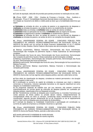 !" # $ !" ""
% & ' ( ))(*++, , , - (- #
e) Custo de aquisição, deduzido de provisão para perdas prováveis na realização do seu valor.
90. (Prova: ESAF - 2006 - CGU - Analista de Finanças e Controle - Área - Auditoria e
Fiscalização - Prova 3 / Contabilidade Gerencial) Assinale abaixo a afirmativa correta.
Em relação ao mecanismo de débito e crédito pode-se dizer que a Contabilidade determina que
sejam:
a) Debitadas as entradas de ativo, as saídas de passivo e os pagamentos de despesas e
creditadas as entradas de passivo, as saídas de ativo e os recebimentos de receitas.
b) Debitadas todas as entradas e creditadas todas as saídas de valores contábeis.
c) Debitadas todas as aplicações de recursos e creditadas todas as origens de recursos.
d) Debitados os pagamentos e perdas e creditados os recebimentos e ganhos.
e) Debitadas as entradas de ativo, as saídas de passivo e as ocorrências de despesas e
creditadas as entradas de passivo, as saídas de ativo e as variações da situação líquida.
91. (Prova: UNIVERSIDADE FEDERAL DO CEARÁ - CONCURSO PÚBLICO PARA
PROVIMENTO DE CARGOS TÉCNICO-ADMINISTRATIVOS EM EDUCAÇÃO EDITAL Nº
260/2010) De acordo com as normas de direito financeiro estabelecidas na Lei nº 4320/64
aplicáveis à União, Estados, Distrito Federal e Municípios são demonstrações contábeis:
a) Balanço orçamentário, Balanço financeiro, Demonstração dos fluxos econômicos,
Demonstração das mutações do patrimônio líquido e Notas explicativas às demonstrações
contábeis.
b) Demonstração dos fluxos de caixa, Demonstração dos fluxos econômicos, Demonstração
das mutações do patrimônio líquido e Notas explicativas às demonstrações contábeis.
c) Balanço orçamentário, Demonstração das variações patrimoniais, Demonstração dos fluxos
de caixa, Demonstração dos fluxos econômicos.
d) Balanço patrimonial, Demonstração dos fluxos de caixa, Demonstração do fluxo econômico e
Balanço financeiro.
e) Balanço patrimonial, Balanço orçamentário, Balanço financeiro e Demonstração das
variações patrimoniais.
92. (Prova: UNIVERSIDADE FEDERAL DO CEARÁ - CONCURSO PÚBLICO PARA
PROVIMENTO DE CARGOS TÉCNICO-ADMINISTRATIVOS EM EDUCAÇÃO EDITAL Nº
260/2010) Acerca das normas vigentes sobre despesa pública, assinale a alternativa correta.
a) Para efeito de classificação da despesa, considera-se material permanente o de duração
igual ou superior a dois anos.
b) A constituição ou aumento do capital de entidades ou empresas que visem a objetivos
comerciais ou financeiros, inclusive operações bancárias ou de seguros classificam-se como
despesa na modalidade investimentos.
c) Os programas especiais de trabalho que, por sua natureza, não possam cumprir-se
subordinadamente às normas gerais de execução da despesa poderão ser custeadas por
dotações globais, classificadas entre as Despesas correntes.
d) São Transferências correntes as dotações para investimentos ou inversões financeiras que
outras pessoas de direito público ou privado devam realizar, independentemente de
contraprestação direta em bens ou serviços, constituindo essas transferências auxílios ou
contribuições, segundo derivem diretamente da Lei de Orçamento ou de lei especialmente
anterior, bem como as dotações para amortização da dívida pública.
e) É exemplo da despesa na modalidade investimentos a participação em constituição ou
aumento de capital de empresas ou entidades industriais ou agrícolas.
93. (Prova: UNIVERSIDADE FEDERAL DO CEARÁ - CONCURSO PÚBLICO PARA
PROVIMENTO DE CARGOS TÉCNICO-ADMINISTRATIVOS EM EDUCAÇÃO EDITAL Nº
260/2010) Acerca da Receita Pública, assinale a alternativa correta.
a) A receita patrimonial é modalidade de receita derivada.
b) Tributo é por essencial modalidade de receita originária.
 