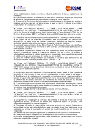!" # $ !" ""
% & ' ( ))(*++, , , - (- 0
c) São modalidades de receitas correntes, a tributária, a alienação de bens, a agropecuária e a
patrimonial.
d) O recolhimento de todas as receitas far-se-á em estrita observância ao princípio de unidade
de tesouraria, vedada qualquer fragmentação para criação de caixas especiais.
e) O superávit do Orçamento Corrente resultante do balanceamento dos totais das receitas e
despesas correntes, apurado na demonstração a que se refere o balanço orçamentário,
constituirá item de receita orçamentária.
94. (Prova: UNIVERSIDADE FEDERAL DO CEARÁ - CONCURSO PÚBLICO PARA
PROVIMENTO DE CARGOS TÉCNICO-ADMINISTRATIVOS EM EDUCAÇÃO EDITAL Nº
260/2010) Acerca do disciplinamento legal vigente para o Plano plurianual (PPA), Lei de
Diretrizes Orçamentárias (LDO) e Lei Orçamentária Anual (LOA), assinale a alternativa correta.
a) Todas estas leis são consideradas orçamentos nos termos da Constituição Federal de 1988.
b) O projeto de lei de diretrizes orçamentária será acompanhado de demonstrativo
regionalizado do efeito, sobre as receitas e despesas, decorrente de isenções, anistias,
remissões, subsídios e benefícios de natureza financeira, tributária e creditícia.
c) A competência para iniciativa destas 3 (três) leis é do Poder Executivo. Caso este não o faça,
de acordo com a jurisprudência dominante do STF, poderá a competência ser partilhada com o
chefe do Poder Executivo.
d) Estabelece a Constituição Federal que a lei orçamentária anual não conterá dispositivo
estranho à previsão da receita e à fixação da despesa, não se incluindo na proibição a
autorização para abertura de créditos suplementares e especiais e a contratação de operações
de crédito, ainda que por antecipação de receita, nos termos da lei.
e) Caso um contador deseje conhecer as condições e exigências para transferências de
recursos a entidades públicas e privadas, deverá consultar a LOA.
95. (Prova: UNIVERSIDADE FEDERAL DO CEARÁ - CONCURSO PÚBLICO PARA
PROVIMENTO DE CARGOS TÉCNICO-ADMINISTRATIVOS EM EDUCAÇÃO EDITAL Nº
260/2010) De acordo com as disposições sobre receita constante do Manual de Receitas da
União, assinale a alternativa correta.
a) A codificação econômica da receita é composta por seis níveis a saber: 1º nível – categoria
econômica; 2º nível – origem; 3º nível rubrica; 4º nível espécie; 5º nível – alínea; 6º sub alínea.
b) O detalhamento da receita corrente e de capital em receitas correntes intra-orçamentárias e
receitas de capital intra-orçamentárias constituem em novas categorias econômicas de receita.
c) Chamam-se de receitas derivadas as resultantes da venda de produtos ou serviços
colocados à disposição dos usuários ou da cessão remunerada de bens e valores.
d) O mecanismo das contas-correntes, que é atualmente utilizado pela Administração Pública
Federal, é disposição dos usuários ou da cessão remunerada de bens e valores. Também uma
forma de controlar as destinações de recursos.
e) A taxa de ocupação de imóveis é considerada receitas correntes, tributária.
96. (Prova: UNIVERSIDADE FEDERAL DO CEARÁ - CONCURSO PÚBLICO PARA
PROVIMENTO DE CARGOS TÉCNICO-ADMINISTRATIVOS EM EDUCAÇÃO EDITAL Nº
260/2010) Face a Lei de Licitações é correto afirmar que:
a) É dispensável a licitação para a celebração de contratos de prestação de serviços com as
organizações sociais, qualificadas no âmbito das respectivas esferas de governo, para
atividades contempladas no contrato de gestão.
b) É inexigível a licitação na celebração de contrato de programa com ente da Federação ou
com entidade de sua administração indireta, para a prestação de serviços públicos de forma
associada nos termos do autorizado em contrato de consórcio público ou em convênio de
cooperação.
c) É dispensável a licitação para o patrocínio ou defesa de causas judiciais ou administrativas.
d) É inexigível a licitação para patrocínio ou defesa de causas judiciais ou administrativas.
e) Os casos de inexigibilidade discriminados na Lei de Licitações não exclusivos, não existindo
outros não estabelecidos nesta lei.
 