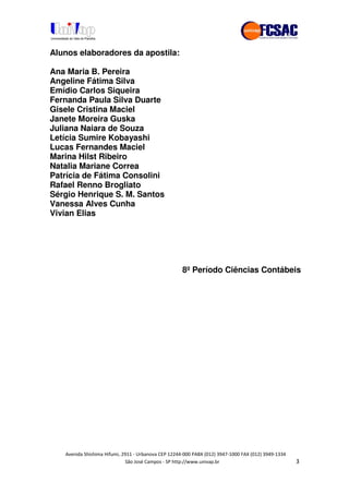 !" # $ !" ""
% & ' ( ))(*++, , , - (- "
Alunos elaboradores da apostila:
Ana Maria B. Pereira
Angeline Fátima Silva
Emídio Carlos Siqueira
Fernanda Paula Silva Duarte
Gisele Cristina Maciel
Janete Moreira Guska
Juliana Naiara de Souza
Letícia Sumire Kobayashi
Lucas Fernandes Maciel
Marina Hilst Ribeiro
Natalia Mariane Correa
Patrícia de Fátima Consolini
Rafael Renno Brogliato
Sérgio Henrique S. M. Santos
Vanessa Alves Cunha
Vivian Elias
8ºPeríodo Ciências Contábeis
 