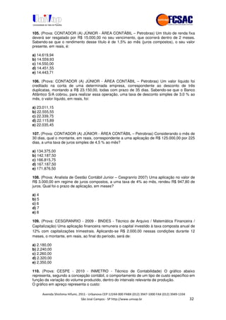 !" # $ !" ""
% & ' ( ))(*++, , , - (- "
105. (Prova: CONTADOR (A) JÚNIOR - ÁREA CONTÁBIL – Petrobras) Um título de renda fixa
deverá ser resgatado por R$ 15.000,00 no seu vencimento, que ocorrerá dentro de 2 meses.
Sabendo-se que o rendimento desse título é de 1,5% ao mês (juros compostos), o seu valor
presente, em reais, é:
a) 14.619,94
b) 14.559,93
c) 14.550,00
d) 14.451,55
e) 14.443,71
106. (Prova: CONTADOR (A) JÚNIOR - ÁREA CONTÁBIL – Petrobras) Um valor líquido foi
creditado na conta de uma determinada empresa, correspondente ao desconto de três
duplicatas, montando a R$ 23.150,00, todas com prazo de 35 dias. Sabendo-se que o Banco
Atlântico S/A cobrou, para realizar essa operação, uma taxa de desconto simples de 3,0 % ao
mês, o valor líquido, em reais, foi:
a) 23.011,15
b) 22.555,55
c) 22.339,75
d) 22.115,89
e) 22.035,45
107. (Prova: CONTADOR (A) JÚNIOR - ÁREA CONTÁBIL – Petrobras) Considerando o mês de
30 dias, qual o montante, em reais, correspondente a uma aplicação de R$ 125.000,00 por 225
dias, a uma taxa de juros simples de 4,5 % ao mês?
a) 134.375,00
b) 142.187,50
c) 166.815,75
d) 167.187,50
e) 171.876,50
108. (Prova: Analista de Gestão Contábil Junior – Cesgranrio 2007) Uma aplicação no valor de
R$ 3.000,00 em regime de juros compostos, a uma taxa de 4% ao mês, rendeu R$ 947,80 de
juros. Qual foi o prazo de aplicação, em meses?
a) 4
b) 5
c) 6
d) 7
e) 8
109. (Prova: CESGRANRIO - 2009 - BNDES - Técnico de Arquivo / Matemática Financeira /
Capitalização) Uma aplicação financeira remunera o capital investido à taxa composta anual de
12% com capitalizações trimestrais. Aplicando-se R$ 2.000,00 nessas condições durante 12
meses, o montante, em reais, ao final do período, será de:
a) 2.180,00
b) 2.240,00
c) 2.260,00
d) 2.320,00
e) 2.350,00
110. (Prova: CESPE - 2010 - INMETRO - Técnico de Contabilidade) O gráfico abaixo
representa, segundo a concepção contábil, o comportamento de um tipo de custo específico em
função da variação do volume produzido, dentro do intervalo relevante de produção.
O gráfico em apreço representa o custo:
 
