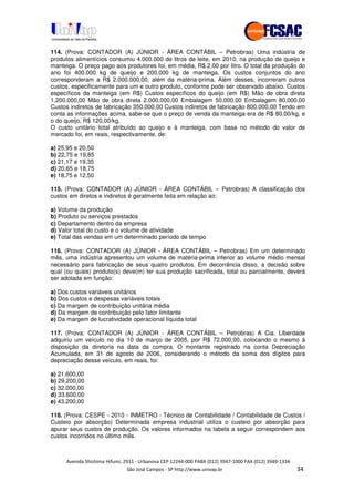 !" # $ !" ""
% & ' ( ))(*++, , , - (- "
114. (Prova: CONTADOR (A) JÚNIOR - ÁREA CONTÁBIL – Petrobras) Uma indústria de
produtos alimentícios consumiu 4.000.000 de litros de leite, em 2010, na produção de queijo e
manteiga. O preço pago aos produtores foi, em média, R$ 2,00 por litro. O total da produção do
ano foi 400.000 kg de queijo e 200.000 kg de manteiga. Os custos conjuntos do ano
corresponderam a R$ 2.000.000,00, além da matéria-prima. Além desses, incorreram outros
custos, especificamente para um e outro produto, conforme pode ser observado abaixo. Custos
específicos da manteiga (em R$) Custos específicos do queijo (em R$) Mão de obra direta
1.200.000,00 Mão de obra direta 2.000.000,00 Embalagem 50.000,00 Embalagem 80.000,00
Custos indiretos de fabricação 350.000,00 Custos indiretos de fabricação 800.000,00 Tendo em
conta as informações acima, sabe-se que o preço de venda da manteiga era de R$ 80,00/kg, e
o do queijo, R$ 120,00/kg.
O custo unitário total atribuído ao queijo e à manteiga, com base no método do valor de
mercado foi, em reais, respectivamente, de:
a) 25,95 e 20,50
b) 22,75 e 19,85
c) 21,17 e 19,35
d) 20,65 e 18,75
e) 18,75 e 12,50
115. (Prova: CONTADOR (A) JÚNIOR - ÁREA CONTÁBIL – Petrobras) A classificação dos
custos em diretos e indiretos é geralmente feita em relação ao:
a) Volume da produção
b) Produto ou serviços prestados
c) Departamento dentro da empresa
d) Valor total do custo e o volume de atividade
e) Total das vendas em um determinado período de tempo
116. (Prova: CONTADOR (A) JÚNIOR - ÁREA CONTÁBIL – Petrobras) Em um determinado
mês, uma indústria apresentou um volume de matéria-prima inferior ao volume médio mensal
necessário para fabricação de seus quatro produtos. Em decorrência disso, a decisão sobre
qual (ou quais) produto(s) deve(m) ter sua produção sacrificada, total ou parcialmente, deverá
ser adotada em função:
a) Dos custos variáveis unitários
b) Dos custos e despesas variáveis totais
c) Da margem de contribuição unitária média
d) Da margem de contribuição pelo fator limitante
e) Da margem de lucratividade operacional líquida total
117. (Prova: CONTADOR (A) JÚNIOR - ÁREA CONTÁBIL – Petrobras) A Cia. Liberdade
adquiriu um veículo no dia 10 de março de 2005, por R$ 72.000,00, colocando o mesmo à
disposição da diretoria na data da compra. O montante registrado na conta Depreciação
Acumulada, em 31 de agosto de 2006, considerando o método da soma dos dígitos para
depreciação desse veículo, em reais, foi:
a) 21.600,00
b) 29.200,00
c) 32.000,00
d) 33.600,00
e) 43.200,00
118. (Prova: CESPE - 2010 - INMETRO - Técnico de Contabilidade / Contabilidade de Custos /
Custeio por absorção) Determinada empresa industrial utiliza o custeio por absorção para
apurar seus custos de produção. Os valores informados na tabela a seguir correspondem aos
custos incorridos no último mês.
 