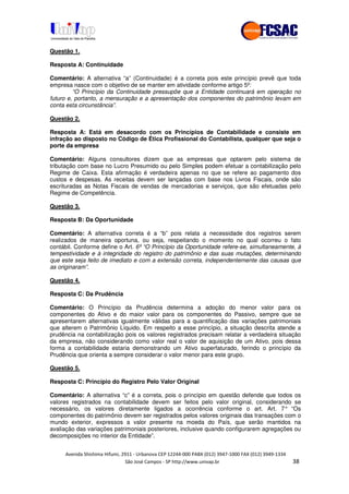 !" # $ !" ""
% & ' ( ))(*++, , , - (- "0
Questão 1.
Resposta A: Continuidade
Comentário: A alternativa “a” (Continuidade) é a correta pois este princípio prevê que toda
empresa nasce com o objetivo de se manter em atividade conforme artigo 5º:
“O Princípio da Continuidade pressupõe que a Entidade continuará em operação no
futuro e, portanto, a mensuração e a apresentação dos componentes do patrimônio levam em
conta esta circunstância”.
Questão 2.
Resposta A: Está em desacordo com os Princípios de Contabilidade e consiste em
infração ao disposto no Código de Ética Profissional do Contabilista, qualquer que seja o
porte da empresa
Comentário: Alguns consultores dizem que as empresas que optarem pelo sistema de
tributação com base no Lucro Presumido ou pelo Simples podem efetuar a contabilização pelo
Regime de Caixa. Esta afirmação é verdadeira apenas no que se refere ao pagamento dos
custos e despesas. As receitas devem ser lançadas com base nos Livros Fiscais, onde são
escrituradas as Notas Fiscais de vendas de mercadorias e serviços, que são efetuadas pelo
Regime de Competência.
Questão 3.
Resposta B: Da Oportunidade
Comentário: A alternativa correta é a “b” pois relata a necessidade dos registros serem
realizados de maneira oportuna, ou seja, respeitando o momento no qual ocorreu o fato
contábil. Conforme define o Art. 6º“O Princípio da Oportunidade refere-se, simultaneamente, à
tempestividade e à integridade do registro do patrimônio e das suas mutações, determinando
que este seja feito de imediato e com a extensão correta, independentemente das causas que
as originaram”.
Questão 4.
Resposta C: Da Prudência
Comentário: O Princípio da Prudência determina a adoção do menor valor para os
componentes do Ativo e do maior valor para os componentes do Passivo, sempre que se
apresentarem alternativas igualmente válidas para a quantificação das variações patrimoniais
que alterem o Patrimônio Líquido. Em respeito a esse princípio, a situação descrita atende a
prudência na contabilização pois os valores registrados precisam relatar a verdadeira situação
da empresa, não considerando como valor real o valor de aquisição de um Ativo, pois dessa
forma a contabilidade estaria demonstrando um Ativo superfaturado, ferindo o princípio da
Prudência que orienta a sempre considerar o valor menor para este grupo.
Questão 5.
Resposta C: Princípio do Registro Pelo Valor Original
Comentário: A alternativa “c” é a correta, pois o princípio em questão defende que todos os
valores registrados na contabilidade devem ser feitos pelo valor original, considerando se
necessário, os valores diretamente ligados a ocorrência conforme o art. Art. 7° “Os
componentes do patrimônio devem ser registrados pelos valores originais das transações com o
mundo exterior, expressos a valor presente na moeda do País, que serão mantidos na
avaliação das variações patrimoniais posteriores, inclusive quando configurarem agregações ou
decomposições no interior da Entidade”.
 