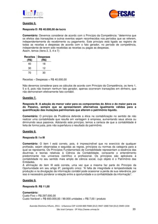 !" # $ !" ""
% & ' ( ))(*++, , , - (- "
Questão 6.
Resposta D: R$ 40.000,00 de lucro
Comentário: Devemos considerar de acordo com o Princípio da Competência: “determina que
os efeitos das transações e outros eventos sejam reconhecidos nos períodos que se referem,
independentemente do recebimento ou pagamento. Este princípio está ligado ao registro de
todas as receitas e despesas de acordo com o fato gerador, no período de competência,
independente de terem sido recebidas as receitas ou pagas as despesas.
Assim, temos (itens 2, 3, 4 e 7):
Receitas
(R$)
Despesas
(R$)
40 18
30 12
70 30
Receitas – Despesas = R$ 40.000,00
Não devemos considerar para os cálculos de acordo com Princípio da Competência, os itens 1,
5 e 6, pois não tiveram nenhum fato gerador, apenas ocorreram transações em dinheiro, que
não demonstram efetivamente fato contábil.
Questão 7.
Resposta B: A adoção do menor valor para os componentes do Ativo e do maior para os
do Passivo, sempre que se apresentarem alternativas igualmente válidas para a
quantificação das mutações patrimoniais que alterem o patrimônio líquido.
Comentário: O princípio da Prudência defende a ética na contabilização no sentido de não
realizar uma contabilidade que resulte em vantagem à empresa, aumentando seus ativos ou
diminuindo seus passivos. Adotando este princípio, temos a certeza de que a contabilidade é
feita de forma justa, pois não superfatura o resultado do patrimônio.
Questão 8.
Resposta B: I e III
Comentário: O item I está correto, pois, é imprescindível que no exercício de qualquer
profissão, sejam observadas e seguidas as regras, princípios ou normas da categoria para a
qual se representa. Os Princípios Fundamentais de Contabilidade representam a essência das
doutrinas e teorias relativas à Ciência da Contabilidade, consoante o entendimento
predominante nos universos científico e profissional. Os princípios são aplicáveis à
contabilidade no seu sentido mais amplo de ciência social, cujo objeto é o Patrimônio das
Entidades.
A afirmação do item III está correta, uma vez que a mesma faz parte do Princípio da
Oportunidade em seu artigo 6º, parágrafo único: “A falta de integridade e tempestividade na
produção e na divulgação da informação contábil pode ocasionar a perda de sua relevância, por
isso é necessário ponderar a relação entre a oportunidade e a confiabilidade da informação”.
Questão 9.
Resposta B: R$ 11,00
Comentário:
Custo Fixo = R$ 297.000,00
Custo Variável = R$ 693.000,00 / 99.000 unidades = R$ 7,00 / produto
 