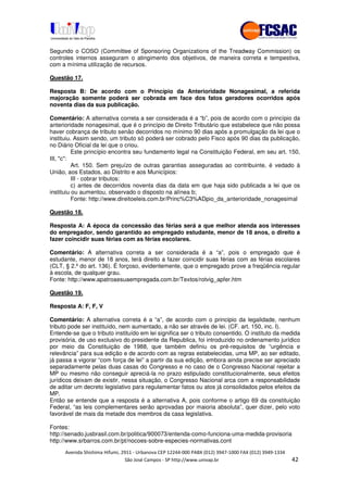 !" # $ !" ""
% & ' ( ))(*++, , , - (-
Segundo o COSO (Committee of Sponsoring Organizations of the Treadway Commission) os
controles internos asseguram o atingimento dos objetivos, de maneira correta e tempestiva,
com a mínima utilização de recursos.
Questão 17.
Resposta B: De acordo com o Princípio da Anterioridade Nonagesimal, a referida
majoração somente poderá ser cobrada em face dos fatos geradores ocorridos após
noventa dias da sua publicação.
Comentário: A alternativa correta a ser considerada é a “b”, pois de acordo com o princípio da
anterioridade nonagesimal, que é o princípio de Direito Tributário que estabelece que não possa
haver cobrança de tributo senão decorridos no mínimo 90 dias após a promulgação da lei que o
instituiu. Assim sendo, um tributo só poderá ser cobrado pelo Fisco após 90 dias da publicação,
no Diário Oficial da lei que o criou.
Este princípio encontra seu fundamento legal na Constituição Federal, em seu art. 150,
III, "c":
Art. 150. Sem prejuízo de outras garantias asseguradas ao contribuinte, é vedado à
União, aos Estados, ao Distrito e aos Municípios:
III - cobrar tributos:
c) antes de decorridos noventa dias da data em que haja sido publicada a lei que os
instituiu ou aumentou, observado o disposto na alínea b;
Fonte: http://www.direitoeleis.com.br/Princ%C3%ADpio_da_anterioridade_nonagesimal
Questão 18.
Resposta A: A época da concessão das férias será a que melhor atenda aos interesses
do empregador, sendo garantido ao empregado estudante, menor de 18 anos, o direito a
fazer coincidir suas férias com as férias escolares.
Comentário: A alternativa correta a ser considerada é a “a”, pois o empregado que é
estudante, menor de 18 anos, terá direito a fazer coincidir suas férias com as férias escolares
(CLT, § 2.º do art. 136). É forçoso, evidentemente, que o empregado prove a freqüência regular
à escola, de qualquer grau.
Fonte: http://www.apatroaesuaempregada.com.br/Textos/rotvig_apfer.htm
Questão 19.
Resposta A: F, F, V
Comentário: A alternativa correta é a “a”, de acordo com o principio da legalidade, nenhum
tributo pode ser instituído, nem aumentado, a não ser através de lei. (CF. art. 150, inc. I).
Entende-se que o tributo instituído em lei significa ser o tributo consentido. O instituto da medida
provisória, de uso exclusivo do presidente da Republica, foi introduzido no ordenamento jurídico
por meio da Constituição de 1988, que também definiu os pré-requisitos de “urgência e
relevância” para sua edição e de acordo com as regras estabelecidas, uma MP, ao ser editado,
já passa a vigorar “com força de lei” a partir da sua edição, embora ainda precise ser apreciado
separadamente pelas duas casas do Congresso e no caso de o Congresso Nacional rejeitar a
MP ou mesmo não conseguir apreciá-la no prazo estipulado constitucionalmente, seus efeitos
jurídicos deixam de existir, nessa situação, o Congresso Nacional arca com a responsabilidade
de aditar um decreto legislativo para regulamentar fatos ou atos já consolidados pelos efeitos da
MP.
Então se entende que a resposta é a alternativa A, pois conforme o artigo 69 da constituição
Federal, “as leis complementares serão aprovadas por maioria absoluta”, quer dizer, pelo voto
favorável de mais da metade dos membros da casa legislativa.
Fontes:
http://senado.jusbrasil.com.br/politica/900073/entenda-como-funciona-uma-medida-provisoria
http://www.srbarros.com.br/pt/nocoes-sobre-especies-normativas.cont
 