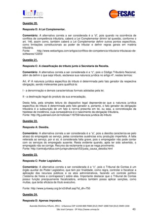 !" # $ !" ""
% & ' ( ))(*++, , , - (- "
Questão 20.
Resposta D: A Lei Complementar.
Comentário: A alternativa correta a ser considerada é a “d”, pois quando na ocorrência de
conflitos de competência tributária, caberá a Lei Complementar dirimir tal questão, conforme o
art. 146, assim como, também caberá a Lei Complementar definir outros pontos específicos,
como limitações constitucionais ao poder de tributar e definir regras gerais em matéria
tributária.
Fonte: http://www.webartigos.com/artigos/conflitos-de-competencia-tributaria-tributacao-de-
softwares/12203/
Questão 21.
Resposta C: A classificação do tributo junto à Secretaria da Receita.
Comentário: A alternativa correta a ser considerada é a “c”, pois o Código Tributário Nacional,
além de definir o que seja tributo, esclarece sua natureza jurídica no artigo 4º, nestes termos:
Art. 4º A natureza jurídica específica do tributo é determinada pelo fato gerador da respectiva
obrigação, sendo irrelevantes para qualificá-la:
I - a denominação e demais características formais adotadas pela lei;
II - a destinação legal do produto da sua arrecadação.
Desta feita, pela simples leitura do dispositivo legal depreende-se que a natureza jurídica
específica do tributo é determinada pelo fato gerador e, portanto, o fato gerador da obrigação
tributária é a subsunção de um fato à norma prescrita em lei, ou seja, a concretização da
hipótese de incidência, cuja conseqüência é o nascimento da obrigação tributária.
Fonte: http://lfg.jusbrasil.com.br/noticias/118759/natureza-juridica-do-tributo
Questão 22.
Resposta A: Desídia.
Comentário: A alternativa correta a ser considerada é a “a”, pois a desídia caracteriza-se pelo
atraso do empregado ao serviço, pelas constantes ausências e/ou produção imperfeita. A falta
reiterada ao serviço, por si só, é considerada falta grave, pois o empregador não pode contar
com os serviços do empregado ausente. Resta evidente quando, após ter sido advertido, o
empregado não se corrige. Recurso da reclamante a que se nega provimento.
Fonte: http://centraljuridica.com/jurisprudencia/t/53/justa_causa_desidia.html
Questão 23.
Resposta C: Poder Legislativo.
Comentário: A alternativa correta a ser considerada é a “c”, pois o Tribunal de Contas é um
órgão auxiliar do Poder Legislativo, que tem por finalidade, como regra, controlar e fiscalizar a
aplicação dos recursos públicos e os atos administrativos, fazendo um controle político
(“sistema de freios e contrapesos”) sobre eles. Importante destacar que o Tribunal de Contas
possui função precipuamente fiscalizadora, embora também possa aplicar sanções, como
multas, que terão eficácia de título executivo.
Fonte: http://www.jurisway.org.br/v2/dhall.asp?id_dh=750
Questão 24.
Resposta D: Apenas impostos.
 