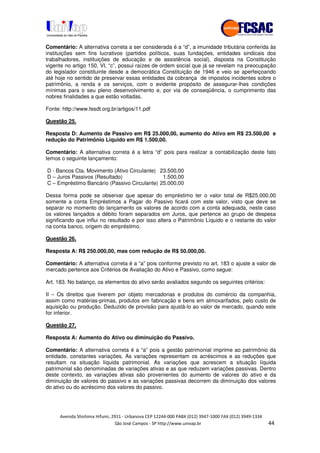 !" # $ !" ""
% & ' ( ))(*++, , , - (-
Comentário: A alternativa correta a ser considerada é a “d”, a imunidade tributária conferida às
instituições sem fins lucrativos (partidos políticos, suas fundações, entidades sindicais dos
trabalhadores, instituições de educação e de assistência social), disposta na Constituição
vigente no artigo 150, VI, “c”, possui raízes de ordem social que já se revelam na preocupação
do legislador constituinte desde a democrática Constituição de 1946 e veio se aperfeiçoando
até hoje no sentido de preservar essas entidades da cobrança de impostos incidentes sobre o
patrimônio, a renda e os serviços, com o evidente propósito de assegurar-lhes condições
mínimas para o seu pleno desenvolvimento e, por via de conseqüência, o cumprimento das
nobres finalidades a que estão voltadas.
Fonte: http://www.fesdt.org.br/artigos/11.pdf
Questão 25.
Resposta D: Aumento de Passivo em R$ 25.000,00, aumento do Ativo em R$ 23.500,00 e
redução do Patrimônio Líquido em R$ 1.500,00.
Comentário: A alternativa correta é a letra “d” pois para realizar a contabilização deste fato
temos o seguinte lançamento:
D - Bancos Cta. Movimento (Ativo Circulante) 23.500,00
D – Juros Passivos (Resultado) 1.500,00
C – Empréstimo Bancário (Passivo Circulante) 25.000,00
Dessa forma pode se observar que apesar do empréstimo ter o valor total de R$25.000,00
somente a conta Empréstimos a Pagar do Passivo ficará com este valor, visto que deve se
separar no momento do lançamento os valores de acordo com a conta adequada, neste caso
os valores lançados a débito foram separados em Juros, que pertence ao grupo de despesa
significando que influi no resultado e por isso altera o Patrimônio Líquido e o restante do valor
na conta banco, origem do empréstimo.
Questão 26.
Resposta A: R$ 250.000,00, mas com redução de R$ 50.000,00.
Comentário: A alternativa correta é a “a” pois conforme previsto no art. 183 o ajuste a valor de
mercado pertence aos Critérios de Avaliação do Ativo e Passivo, como segue:
Art. 183. No balanço, os elementos do ativo serão avaliados segundo os seguintes critérios:
II – Os direitos que tiverem por objeto mercadorias e produtos do comércio da companhia,
assim como matérias-primas, produtos em fabricação e bens em almoxarifados, pelo custo de
aquisição ou produção. Deduzido de provisão para ajustá-lo ao valor de mercado, quando este
for inferior.
Questão 27.
Resposta A: Aumento do Ativo ou diminuição do Passivo.
Comentário: A alternativa correta é a “a” pois a gestão patrimonial imprime ao patrimônio da
entidade, constantes variações. As variações representam os acréscimos e as reduções que
resultam na situação líquida patrimonial. As variações que acrescem a situação líquida
patrimonial são denominadas de variações ativas e as que reduzem variações passivas. Dentro
deste contexto, as variações ativas são provenientes do aumento de valores do ativo e da
diminuição de valores do passivo e as variações passivas decorrem da diminuição dos valores
do ativo ou do acréscimo dos valores do passivo.
 