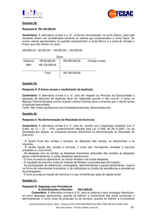 !" # $ !" ""
% & ' ( ))(*++, , , - (- .
Questão 28.
Resposta B: R$ 100.000,00
Comentário: A alternativa correta é a “b”, conforme demonstrado na conta abaixo, para este
resultado devem ser considerados somente os valores que compreendem a conta Caixa. Os
outros valores apresentados na questão compreendem a conta Banco e a conta de Vendas a
Prazo, que não influem no caixa.
300.000,00 – 80.000,00 – 120.000,00 = 100.000,00
Caixa
(Salários) R$ 80.000,00 R$ 300.000,00 (Venda a Vista)
(MP) R$ 120.000,00
Total R$ 100.000,00
Questão 29.
Resposta A: O banco acusar o recebimento da duplicata.
Comentário: A alternativa correta é a “a”, pois em respeito ao Princípio da Oportunidade a
operação de desconto de duplicata deve ser registrada quando o fato ocorrer, a baixa no
Balanço Patrimonial deve ocorrer quando o banco informar para a empresa que o cliente quitou
a duplicata descontada.
Fonte: http://www.claudiozorzo.com/novidades/duplicatas_Descontadas.doc
Questão 30.
Resposta C: Na Demonstração do Resultado do Exercício.
Comentário: A alternativa correta é a “c”, pois de acordo com a legislação brasileira (Lei nº
6.404, de 15 – 12 – 1976, posteriormente alterada pela Lei 11.638, de 28-12-2007, Lei da
Sociedade por Ações), as empresas deverão discriminar na Demonstração do Resultado do
Exercício:
- A receita bruta das vendas e serviços, as deduções das vendas, os abatimentos e os
impostos;
- A receita líquida das vendas e serviços, o custo das mercadorias vendidas e serviços
prestados e o lucro bruto;
- As despesas com as vendas, as despesas financeiras, deduzidas das receitas, as despesas
gerais e administrativas, e outras despesas operacionais;
- O lucro ou prejuízo operacional, as outras receitas e as outras despesas;
- O resultado do exercício antes do Imposto de Renda e a provisão para tal imposto;
- As participações de debêntures, empregados, administradores e partes beneficiárias, mesmo
na forma de instrumentos financeiros, e de instituições ou fundos de assistências e previdência
de empregados;
- O lucro ou prejuízo líquido do exercício e o seu montante por ação do capital social.
Questão 31.
Resposta B: Despesas com Previdência
A Contribuições a Recolher R$ 6.900,00
Comentário: A alternativa correta é a “b”, pois os salários e seus encargos classificam-
se como despesas operacionais, quando se referem a funcionários das áreas comerciais e
administrativas, e como custo de produção ou de serviços, quando se referem a funcionários
 