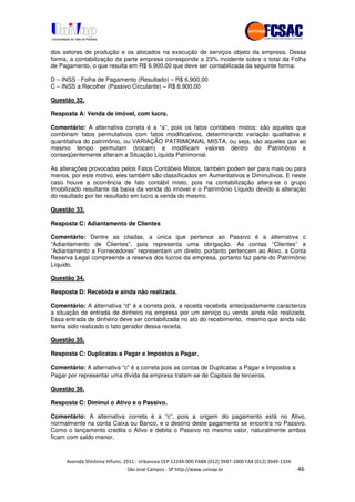 !" # $ !" ""
% & ' ( ))(*++, , , - (- /
dos setores de produção e os alocados na execução de serviços objeto da empresa. Dessa
forma, a contabilização da parte empresa corresponde a 23% incidente sobre o total da Folha
de Pagamento, o que resulta em R$ 6.900,00 que deve ser contabilizada da seguinte forma:
D – INSS - Folha de Pagamento (Resultado) – R$ 6.900,00
C – INSS a Recolher (Passivo Circulante) – R$ 6.900,00
Questão 32.
Resposta A: Venda de imóvel, com lucro.
Comentário: A alternativa correta é a “a”, pois os fatos contábeis mistos: são aqueles que
combinam fatos permutativos com fatos modificativos, determinando variação qualitativa e
quantitativa do patrimônio, ou VARIAÇÃO PATRIMONIAL MISTA, ou seja, são aqueles que ao
mesmo tempo permutam (trocam) e modificam valores dentro do Patrimônio e
conseqüentemente alteram a Situação Líquida Patrimonial.
As alterações provocadas pelos Fatos Contábeis Mistos, também podem ser para mais ou para
menos, por este motivo, eles também são classificados em Aumentativos e Diminutivos. E neste
caso houve a ocorrência de fato contábil misto, pois na contabilização altera-se o grupo
Imobilizado resultante da baixa da venda do imóvel e o Patrimônio Líquido devido à alteração
do resultado por ter resultado em lucro a venda do mesmo.
Questão 33.
Resposta C: Adiantamento de Clientes
Comentário: Dentre as citadas, a única que pertence ao Passivo é a alternativa c
“Adiantamento de Clientes”, pois representa uma obrigação. As contas “Clientes” e
“Adiantamento a Fornecedores” representam um direito, portanto pertencem ao Ativo, a Conta
Reserva Legal compreende a reserva dos lucros da empresa, portanto faz parte do Patrimônio
Líquido.
Questão 34.
Resposta D: Recebida e ainda não realizada.
Comentário: A alternativa “d” é a correta pois, a receita recebida antecipadamente caracteriza
a situação de entrada de dinheiro na empresa por um serviço ou venda ainda não realizada.
Essa entrada de dinheiro deve ser contabilizada no ato do recebimento, mesmo que ainda não
tenha sido realizado o fato gerador dessa receita.
Questão 35.
Resposta C: Duplicatas a Pagar e Impostos a Pagar.
Comentário: A alternativa “c” é a correta pois as contas de Duplicatas a Pagar e Impostos a
Pagar por representar uma dívida da empresa tratam-se de Capitais de terceiros.
Questão 36.
Resposta C: Diminui o Ativo e o Passivo.
Comentário: A alternativa correta é a “c”, pois a origem do pagamento está no Ativo,
normalmente na conta Caixa ou Banco, e o destino deste pagamento se encontra no Passivo.
Como o lançamento credita o Ativo e debita o Passivo no mesmo valor, naturalmente ambos
ficam com saldo menor.
 