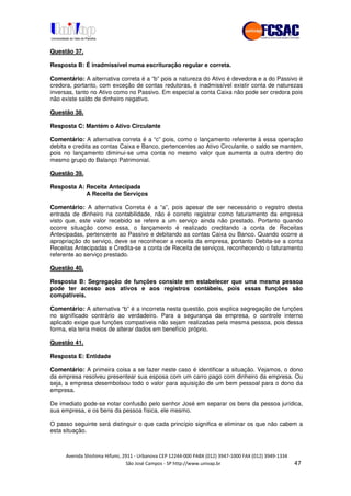 !" # $ !" ""
% & ' ( ))(*++, , , - (- #
Questão 37.
Resposta B: É inadmissível numa escrituração regular e correta.
Comentário: A alternativa correta é a “b” pois a natureza do Ativo é devedora e a do Passivo é
credora, portanto, com exceção de contas redutoras, é inadmissível existir conta de naturezas
inversas, tanto no Ativo como no Passivo. Em especial a conta Caixa não pode ser credora pois
não existe saldo de dinheiro negativo.
Questão 38.
Resposta C: Mantém o Ativo Circulante
Comentário: A alternativa correta é a “c” pois, como o lançamento referente à essa operação
debita e credita as contas Caixa e Banco, pertencentes ao Ativo Circulante, o saldo se mantém,
pois no lançamento diminui-se uma conta no mesmo valor que aumenta a outra dentro do
mesmo grupo do Balanço Patrimonial.
Questão 39.
Resposta A: Receita Antecipada
A Receita de Serviços
Comentário: A alternativa Correta é a “a”, pois apesar de ser necessário o registro desta
entrada de dinheiro na contabilidade, não é correto registrar como faturamento da empresa
visto que, este valor recebido se refere a um serviço ainda não prestado. Portanto quando
ocorre situação como essa, o lançamento é realizado creditando a conta de Receitas
Antecipadas, pertencente ao Passivo e debitando as contas Caixa ou Banco. Quando ocorre a
apropriação do serviço, deve se reconhecer a receita da empresa, portanto Debita-se a conta
Receitas Antecipadas e Credita-se a conta de Receita de serviços, reconhecendo o faturamento
referente ao serviço prestado.
Questão 40.
Resposta B: Segregação de funções consiste em estabelecer que uma mesma pessoa
pode ter acesso aos ativos e aos registros contábeis, pois essas funções são
compatíveis.
Comentário: A alternativa “b” é a incorreta nesta questão, pois explica segregação de funções
no significado contrário ao verdadeiro. Para a segurança da empresa, o controle interno
aplicado exige que funções compatíveis não sejam realizadas pela mesma pessoa, pois dessa
forma, ela teria meios de alterar dados em benefício próprio.
Questão 41.
Resposta E: Entidade
Comentário: A primeira coisa a se fazer neste caso é identificar a situação. Vejamos, o dono
da empresa resolveu presentear sua esposa com um carro pago com dinheiro da empresa. Ou
seja, a empresa desembolsou todo o valor para aquisição de um bem pessoal para o dono da
empresa.
De imediato pode-se notar confusão pelo senhor José em separar os bens da pessoa jurídica,
sua empresa, e os bens da pessoa física, ele mesmo.
O passo seguinte será distinguir o que cada princípio significa e eliminar os que não cabem a
esta situação.
 