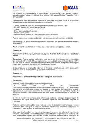 !" # $ !" ""
% & ' ( ))(*++, , , - (- .
Na afirmativa 3. A Reserva Legal foi instituída pela Lei Federal nº 4.771/65 (Código Florestal),
alterada pela Lei Federal nº 7.803, de 18 de julho de 1989, e pelas Medidas Provisórias 2166 e
2167, de 2001.
Reserva Legal: tem por finalidade assegurar a integridade do Capital Social, e só pode ser
utilizada para compensar prejuízos ou aumentar o capital.
- Os Prejuízos Acumulados são deduzidos da base de cálculo da Reserva Legal
- É a única Reserva de Lucro que é obrigatória
- Limites:
- 5% do Lucro Liquido do Exercício;
- 20% do Capital Social;
- Reserva Legal + Reserva de Capital Capital Social (facultativo)
Perante o exposto, a empresa está ok com sua reserva. A afirmativa também está certa.
Na afirmativa 4. A própria afirmativa se contradiz visto que o que gerou a reserva foi a empresa
ter tido lucro.
Assim colocando, as alternativas corretas são a 1 e a 3. Então a resposta é a letra A.
Questão 46.
Resposta C: Avelino pague, além da sua, a parte da dívida de Oscar, já que é seu fiador
natural.
Comentário: Para se analisar a alternativa certa que o Juiz deverá determinar, é necessário
que se estude o Decreto 3.708 que regulamenta a sociedade por cotas limitadas. Conforme Art.
9º - Em caso de falência, todos os sócios respondem solidariamente pela parte que faltar para
preencher o pagamento das quotas não inteiramente liberadas.
Então, embasada na constituição, a decisão do Juiz será a letra C, de que Avelino pague, além
da sua, a parte da dívida de Oscar, já que é seu fiador natural.
Questão 47.
Resposta A: A primeira afirmação é falsa, e a segunda é verdadeira.
Comentário:
Primeiro passo: Definição de equivalência patrimonial.
De acordo com o Portal de Contabilidade
(http://www.portaldecontabilidade.com.br/guia/equivalenciapatrimonial.htm), a equivalência
patrimonial é o método que consiste em atualizar o valor contábil do investimento ao valor
equivalente à participação societária da sociedade investidora no patrimônio líquido da
sociedade investida, e no reconhecimento dos seus efeitos na demonstração do resultado do
exercício.
O valor do investimento, portanto, será determinado mediante a aplicação da porcentagem de
participação no capital social, sobre o patrimônio líquido de cada sociedade coligada ou
controlada.
Portanto, a primeira afirmação é falsa, visto que o valor da conta de investimentos da empresa
investidora não será igual ao valor do patrimônio líquido da(s) empresa(s) coligada(s) ou
controlada(s), e sim ao valor de participação societária.
Já a segunda afirmação é correta, pois ainda segundo o mesmo site a baixa de investimento
relevante e influente em sociedade coligada ou controlada deve ser precedida da avaliação pelo
valor de patrimônio líquido, com base em balanço patrimonial ou balancete de verificação da
 