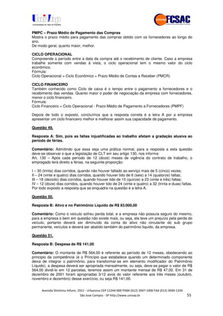 !" # $ !" ""
% & ' ( ))(*++, , , - (- ..
PMPC – Prazo Médio de Pagamento das Compras
Mostra o prazo médio para pagamento das compras obtido com os fornecedores ao longo do
ano.
De modo geral, quanto maior, melhor.
CICLO OPERACIONAL
Compreende o período entre a data da compra até o recebimento de cliente. Caso a empresa
trabalhe somente com vendas á vista, o ciclo operacional tem o mesmo valor do ciclo
econômico.
Fórmula:
Ciclo Operacional = Ciclo Econômico + Prazo Médio de Contas a Receber (PMCR)
CICLO FINANCEIRO
Também conhecido como Ciclo de caixa é o tempo entre o pagamento a fornecedores e o
recebimento das vendas. Quanto maior o poder de negociação da empresa com fornecedores,
menor o ciclo financeiro.
Fórmula:
Ciclo Financeiro = Ciclo Operacional - Prazo Médio de Pagamento a Fornecedores (PMPF)
Depois de todo o exposto, concluímos que a resposta correta é a letra A por a empresa
apresentar um ciclo financeiro melhor e melhorar assim sua capacidade de pagamento.
Questão 49.
Resposta A: Sim, pois as faltas injustificadas ao trabalho afetam a gradação alusiva ao
período de férias.
Comentário: Admitindo que essa seja uma prática normal, para a resposta a esta questão
deve-se observar o que a legislação de CLT em seu artigo 130, nos informa:
Art. 130 – Após cada período de 12 (doze) meses de vigência do contrato de trabalho, o
empregado terá direito a férias, na seguinte proporção:
I – 30 (trinta) dias corridos, quando não houver faltado ao serviço mais de 5 (cinco) vezes;
II – 24 (vinte e quatro) dias corridos, quando houver tido de 6 (seis) a 14 (quatorze) faltas;
III – 18 (dezoito) dias corridos, quando houver tido de 15 (quinze) a 23 (vinte e três) faltas;
IV – 12 (doze) dias corridos, quando houver tido de 24 (vinte e quatro) a 32 (trinta e duas) faltas.
Por todo exposto a resposta que se enquadra na questão é a letra A.
Questão 50.
Resposta B: Ativo e no Patrimônio Líquido de R$ 83.000,00
Comentário: Como o veículo sofreu perda total, e a empresa não possuía seguro do mesmo,
para a empresa o bem em questão não existe mais, ou seja, ela teve um prejuízo pela perda do
veículo, portanto deverá ser diminuído da conta do ativo não circulante do sub grupo
permanente, veículos e deverá ser abatido também do patrimônio liquido, da empresa.
Questão 51.
Resposta B: Despesa de R$ 141,00
Comentário: O montante de R$ 564,00 é referente ao período de 12 meses, obedecendo ao
principio da competência (é o Princípio que estabelece quando um determinado componente
deixa de integrar o patrimônio, para transformar-se em elemento modificador do Patrimônio
Líquido), a despesa deverá ser apropriada mensalmente, ou seja, deve-se pegar o valor de R$
564,00 dividi-lo em 12 parcelas, teremos assim um montante mensal de R$ 47,00. Em 31 de
dezembro de 2001 foram apropriadas 3/12 avos do valor referente aos três meses (outubro,
novembro e dezembro) desse exercício, ou seja R$ 141,00.
 