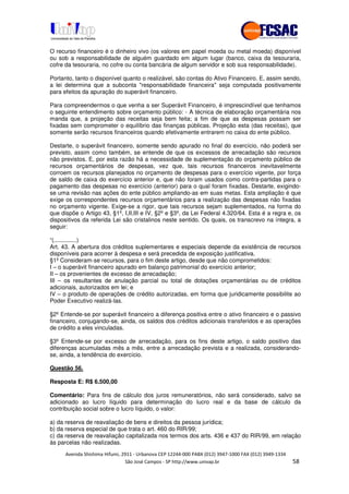 !" # $ !" ""
% & ' ( ))(*++, , , - (- .0
O recurso financeiro é o dinheiro vivo (os valores em papel moeda ou metal moeda) disponível
ou sob a responsabilidade de alguém guardado em algum lugar (banco, caixa da tesouraria,
cofre da tesouraria, no cofre ou conta bancária de algum servidor e sob sua responsabilidade).
Portanto, tanto o disponível quanto o realizável, são contas do Ativo Financeiro. E, assim sendo,
a lei determina que a subconta "responsabilidade financeira" seja computada positivamente
para efeitos da apuração do superávit financeiro.
Para compreendermos o que venha a ser Superávit Financeiro, é imprescindível que tenhamos
o seguinte entendimento sobre orçamento público: - A técnica de elaboração orçamentária nos
manda que, a projeção das receitas seja bem feita; a fim de que as despesas possam ser
fixadas sem comprometer o equilíbrio das finanças públicas. Projeção esta (das receitas), que
somente serão recursos financeiros quando efetivamente entrarem no caixa do ente público.
Destarte, o superávit financeiro, somente sendo apurado no final do exercício, não poderá ser
previsto, assim como também, se entende de que os excessos de arrecadação são recursos
não previstos. E, por esta razão há a necessidade de suplementação do orçamento público de
recursos orçamentários de despesas, vez que, tais recursos financeiros inevitavelmente
corroem os recursos planejados no orçamento de despesas para o exercício vigente, por força
de saldo de caixa do exercício anterior e, que não foram usados como contra-partidas para o
pagamento das despesas no exercício (anterior) para o qual foram fixadas. Destarte, exigindo-
se uma revisão nas ações do ente público ampliando-as em suas metas. Esta ampliação é que
exige os correspondentes recursos orçamentários para a realização das despesas não fixadas
no orçamento vigente. Exige-se a rigor, que tais recursos sejam suplementados, na forma do
que dispõe o Artigo 43, §1º, I,II,III e IV, §2º e §3º, da Lei Federal 4.320/64. Esta é a regra e, os
dispositivos da referida Lei são cristalinos neste sentido. Os quais, os transcrevo na íntegra, a
seguir:
“(..............)
Art. 43. A abertura dos créditos suplementares e especiais depende da existência de recursos
disponíveis para acorrer à despesa e será precedida de exposição justificativa.
§1º Consideram-se recursos, para o fim deste artigo, desde que não comprometidos:
I – o superávit financeiro apurado em balanço patrimonial do exercício anterior;
II – os provenientes de excesso de arrecadação;
III – os resultantes de anulação parcial ou total de dotações orçamentárias ou de créditos
adicionais, autorizados em lei; e
IV – o produto de operações de crédito autorizadas, em forma que juridicamente possibilite ao
Poder Executivo realizá-las.
§2º Entende-se por superávit financeiro a diferença positiva entre o ativo financeiro e o passivo
financeiro, conjugando-se, ainda, os saldos dos créditos adicionais transferidos e as operações
de crédito a eles vinculadas.
§3º Entende-se por excesso de arrecadação, para os fins deste artigo, o saldo positivo das
diferenças acumuladas mês a mês, entre a arrecadação prevista e a realizada, considerando-
se, ainda, a tendência do exercício.
Questão 56.
Resposta E: R$ 6.500,00
Comentário: Para fins de cálculo dos juros remuneratórios, não será considerado, salvo se
adicionado ao lucro líquido para determinação do lucro real e da base de cálculo da
contribuição social sobre o lucro líquido, o valor:
a) da reserva de reavaliação de bens e direitos da pessoa jurídica;
b) da reserva especial de que trata o art. 460 do RIR/99;
c) da reserva de reavaliação capitalizada nos termos dos arts. 436 e 437 do RIR/99, em relação
às parcelas não realizadas.
 