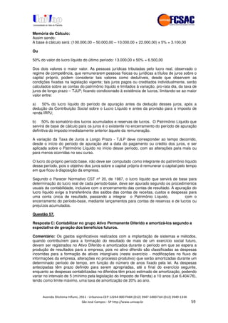 !" # $ !" ""
% & ' ( ))(*++, , , - (- .
Memória de Cálculo:
Assim sendo:
A base é cálculo será: (100.000,00 – 50.000,00 – 10.000,00 + 22.000,00) x 5% = 3.100,00
Ou
50% do valor do lucro líquido do último período: 13.000,00 x 50% = 6.500,00
Dos dois valores o maior valor. As pessoas jurídicas tributadas pelo lucro real, observado o
regime de competência, que remunerarem pessoas físicas ou jurídicas a títulos de juros sobre o
capital próprio, podem considerar tais valores como dedutíveis, desde que observem as
condições fixadas na legislação vigente; tais juros pagos ou creditados individualmente, serão
calculados sobre as contas do patrimônio líquido e limitados à variação, pro-rata dia, da taxa de
juros de longo prazo – TJLP; ficando condicionado à existência de lucros, limitando-se ao maior
valor entre:
a) 50% do lucro líquido do período de apuração antes da dedução desses juros, após a
dedução da Contribuição Social sobre o Lucro Líquido e antes da provisão para o imposto de
renda IRPJ;
b) 50% do somatório dos lucros acumulados e reservas de lucros. O Patrimônio Líquido que
servirá de base de cálculo para os juros é o existente no encerramento do período de apuração
definitiva do imposto imediatamente anterior àquele da remuneração.
A variação da Taxa de Juros a Longo Prazo - TJLP deve corresponder ao tempo decorrido,
desde o início do período de apuração até a data do pagamento ou crédito dos juros, e ser
aplicada sobre o Patrimônio Líquido no início desse período, com as alterações para mais ou
para menos ocorridas no seu curso.
O lucro do próprio período base, não deve ser computado como integrante do patrimônio líquido
desse período, pois o objetivo dos juros sobre o capital próprio é remunerar o capital pelo tempo
em que ficou à disposição da empresa.
Segundo o Parecer Normativo CST nº 20, de 1987, o lucro líquido que servirá de base para
determinação do lucro real de cada período-base, deve ser apurado segundo os procedimentos
usuais da contabilidade, inclusive com o encerramento das contas de resultado. A apuração do
lucro líquido exige a transferência dos saldos das contas de receitas, custos e despesas para
uma conta única de resultado, passando a integrar o Patrimônio Líquido, com o
encerramento do período-base, mediante lançamentos para contas de reservas e de lucros ou
prejuízos acumulados.
Questão 57.
Resposta C: Contabilizar no grupo Ativo Permanente Diferido e amortizá-los segundo a
expectativa de geração dos benefícios futuros.
Comentário: Os gastos significativos realizados com a implantação de sistemas e métodos,
quando contribuírem para a formação do resultado de mais de um exercício social futuro,
devem ser registrados no Ativo Diferido e amortizados durante o período em que se espera a
produção de resultados para a empresa, pois no ativo diferido são classificadas as despesas
incorridas para a formação de ativos intangíveis (neste exercício - modificações no fluxo de
informações da empresa, alterações no processo produtivo) que serão amortizadas durante um
determinado período de tempo, em função do número de anos fixado pela lei. As despesas
antecipadas têm prazo definido para serem apropriadas, até o final do exercício seguinte,
enquanto as despesas contabilizadas no diferidos têm prazo estimado de amortização, podendo
variar no intervalo de 5 (mínimo pela legislação do Imposto de Renda) a 10 anos (Lei 6.404/76),
tendo como limite máximo, uma taxa de amortização de 20% ao ano.
 