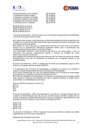 !" # $ !" ""
% & ' ( ))(*++, , , - (- /
2) Receitas ganhas e não recebidas R$ 40.000,00
3) Despesas incorridas e pagas R$ 18.000,00
4) Despesas incorridas e não pagas R$ 12.000,00
5) Receitas recebidas e não ganhas R$ 20.000,00
6) Despesas não incorridas e pagas R$ 10.000,00
7) Receitas ganhas e recebidas R$ 30.000,00
a) R$ 80.000,00 de prejuízo
b) R$ 20.000,00 de prejuízo
c) R$ 12.000,00 de lucro
d) R$ 40.000,00 de lucro
7. (Exame de Suficiência – CRC) De acordo com os Princípios Fundamentais de Contabilidade,
o Princípio da Prudência determina que:
a) O registro deve ensejar o reconhecimento universal das variações ocorridas no patrimônio da
Entidade, em um período de tempo determinado, base necessária para gerar informações úteis
ao processo decisório da gestão.
b) A adoção do menor valor para os componentes do Ativo e do maior para os do Passivo,
sempre que se apresentarem alternativas igualmente válidas para a quantificação das
mutações patrimoniais que alterem o patrimônio líquido.
c) A continuidade influência o valor econômico dos ativos e, em muitos casos, o valor ou
vencimento dos passivos, especialmente quando a extinção da entidade tem prazo
determinado, previsto ou previsível.
d) A avaliação dos componentes patrimoniais deve ser feita com base nos valores de entrada,
considerando-se como tais os resultantes do consenso com os agentes externos ou da
imposição destes.
8. (Exame de Suficiência – CRC) A respeito dos Princípios de Contabilidade, julgue os itens
abaixo e, em seguida, assinale a opção CORRETA.
I. A observância dos Princípios de Contabilidade é obrigatória no exercício da profissão e
constitui condição de legitimidade das Normas Brasileiras de Contabilidade.
II. Os ativos avaliados pelo seu valor de liquidação baseiam-se no Princípio da Continuidade,
pressupondo que a Entidade continuará em operação no futuro.
III. A falta de integridade e tempestividade na produção e na divulgação da informação contábil
pode ocasionar a perda de sua relevância, por isso é necessário ponderar a relação entre a
oportunidade e a confiabilidade da informação.
Está (ao) CERTO (S) apenas o (s) item (ns):
a) I e II
b) I e III
c) II
d) III
9. (Exame de Suficiência – CRC) Uma empresa tem um Custo Fixo mensal pré-determinado no
montante de R$ 297.000,00. No mês de julho de 2003 produziu 99.000 unidades de seu
produto, incorrendo em R$ 693.000,00 de Custo Variável. Considerando, alternativamente, uma
produção de 74.250 unidades o Custo Unitário da produção seria de:
a) R$ 10,00
b) R$ 11,00
c) R$ 12,33
d) R$ 13,33
10. (Exame de Suficiência – CRC) O superávit financeiro que permitirá a abertura de créditos
suplementares nos termos da lei é apurado em:
a) Balanço das Variações Patrimoniais
 