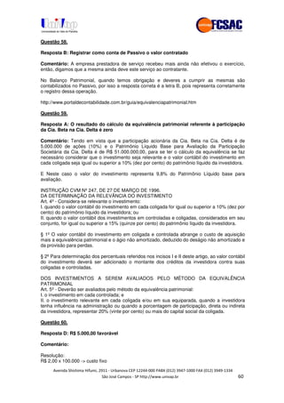 !" # $ !" ""
% & ' ( ))(*++, , , - (- /
Questão 58.
Resposta B: Registrar como conta de Passivo o valor contratado
Comentário: A empresa prestadora de serviço recebeu mais ainda não efetivou o exercício,
então, digamos que a mesma ainda deve este serviço ao contratante.
No Balanço Patrimonial, quando temos obrigação e deveres a cumprir as mesmas são
contabilizados no Passivo, por isso a resposta correta é a letra B, pois representa corretamente
o registro dessa operação.
http://www.portaldecontabilidade.com.br/guia/equivalenciapatrimonial.htm
Questão 59.
Resposta A: O resultado do cálculo da equivalência patrimonial referente à participação
da Cia. Beta na Cia. Delta é zero
Comentário: Tendo em vista que a participação acionária da Cia. Beta na Cia. Delta é de
5.000.000 de ações (10%) e o Patrimônio Líquido Base para Avaliação da Participação
Societária da Cia. Delta é de R$ 51.000.000,00, para se ter o cálculo da equivalência se faz
necessário considerar que o investimento seja relevante e o valor contábil do investimento em
cada coligada seja igual ou superior a 10% (dez por cento) do patrimônio líquido da investidora.
E Neste caso o valor do investimento representa 9,8% do Patrimônio Líquido base para
avaliação.
INSTRUÇÃO CVM Nº 247, DE 27 DE MARÇO DE 1996.
DA DETERMINAÇÃO DA RELEVÂNCIA DO INVESTIMENTO
Art. 4º - Considera-se relevante o investimento:
I. quando o valor contábil do investimento em cada coligada for igual ou superior a 10% (dez por
cento) do patrimônio líquido da investidora; ou
II. quando o valor contábil dos investimentos em controladas e coligadas, considerados em seu
conjunto, for igual ou superior a 15% (quinze por cento) do patrimônio líquido da investidora.
§ 1º O valor contábil do investimento em coligada e controlada abrange o custo de aquisição
mais a equivalência patrimonial e o ágio não amortizado, deduzido do deságio não amortizado e
da provisão para perdas.
§ 2º Para determinação dos percentuais referidos nos incisos I e II deste artigo, ao valor contábil
do investimento deverá ser adicionado o montante dos créditos da investidora contra suas
coligadas e controladas.
DOS INVESTIMENTOS A SEREM AVALIADOS PELO MÉTODO DA EQUIVALÊNCIA
PATRIMONIAL
Art. 5º - Deverão ser avaliados pelo método da equivalência patrimonial:
I. o investimento em cada controlada; e
II. o investimento relevante em cada coligada e/ou em sua equiparada, quando a investidora
tenha influência na administração ou quando a porcentagem de participação, direta ou indireta
da investidora, representar 20% (vinte por cento) ou mais do capital social da coligada.
Questão 60.
Resposta D: R$ 5.000,00 favorável
Comentário:
Resolução:
R$ 2,00 x 100.000 -> custo fixo
 
