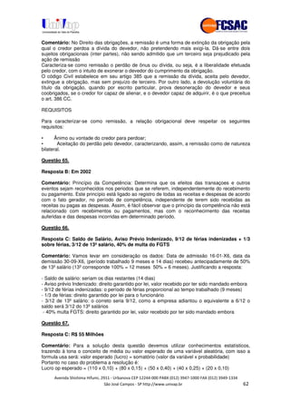 !" # $ !" ""
% & ' ( ))(*++, , , - (- /
Comentário: No Direito das obrigações, a remissão é uma forma de extinção da obrigação pela
qual o credor perdoa a dívida do devedor, não pretendendo mais exigi-la. Dá-se entre dois
sujeitos obrigacionais (inter partes), não sendo admitido que um terceiro seja prejudicado pela
ação de remissão
Caracteriza-se como remissão o perdão de ônus ou dívida, ou seja, é a liberalidade efetuada
pelo credor, com o intuito de exonerar o devedor do cumprimento da obrigação.
O código Civil estabelece em seu artigo 385 que a remissão da dívida, aceita pelo devedor,
extingue a obrigação, mas sem prejuízo de terceiro. Por outro lado, a devolução voluntária do
título da obrigação, quando por escrito particular, prova desoneração do devedor e seus
coobrigados, se o credor for capaz de alienar, e o devedor capaz de adquirir, é o que preceitua
o art. 386 CC.
REQUISITOS
Para caracterizar-se como remissão, a relação obrigacional deve respeitar os seguintes
requisitos:
• Ânimo ou vontade do credor para perdoar;
• Aceitação do perdão pelo devedor, caracterizando, assim, a remissão como de natureza
bilateral.
Questão 65.
Resposta B: Em 2002
Comentário: Princípio da Competência: Determina que os efeitos das transaçoes e outros
eventos sejam reconhecidos nos periodos que se referem, independentemente do recebimento
ou pagamento. Este princípio está ligado ao registro de todas as receitas e despesas de acordo
com o fato gerador, no período de competência, independente de terem sido recebidas as
receitas ou pagas as despesas. Assim, é fácil observar que o princípio da competência não está
relacionado com recebimentos ou pagamentos, mas com o reconhecimento das receitas
auferidas e das despesas incorridas em determinado período.
Questão 66.
Resposta C: Saldo de Salário, Aviso Prévio Indenizado, 9/12 de férias indenizadas + 1/3
sobre férias, 3/12 de 13ºsalário, 40% de multa do FGTS
Comentário: Vamos levar em consideração os dados: Data de admissão 16-01-X6, data da
demissão 30-09-X6, (período trabalhado 9 meses e 14 dias) recebeu antecipadamente de 50%
de 13º salário (13º corresponde 100% = 12 meses 50% = 6 meses). Justificando a resposta:
- Saldo de salário: seriam os dias restantes (14 dias)
- Aviso prévio Indenizado: direito garantido por lei, valor recebido por ter sido mandado embora
- 9/12 de férias indenizadas: o período de férias proporcional ao tempo trabalhado (9 meses)
- 1/3 de férias: direito garantido por lei para o funcionário
- 3/12 de 13º salário: o correto seria 9/12, como a empresa adiantou o equivalente a 6/12 o
saldo será 3/12 do 13º salários
- 40% multa FGTS: direito garantido por lei, valor recebido por ter sido mandado embora
Questão 67.
Resposta C: R$ 55 Milhões
Comentário: Para a solução desta questão devemos utilizar conhecimentos estatísticos,
trazendo à tona o conceito de média ou valor esperado de uma variável aleatória, com isso a
formula usa será: valor esperado (lucro) = somatório (valor da variável x probabilidade)
Portanto no caso do problema a resolução é:
Lucro op esperado = (110 x 0,10) + (80 x 0,15) + (50 x 0,40) + (40 x 0,25) + (20 x 0,10)
 