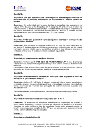 !" # $ !" ""
% & ' ( ))(*++, , , - (- /
Questão 72.
Resposta D: Sim, pois contribuiu para a elaboração das demonstrações contábeis em
desacordo com os princípios fundamentais de contabilidade e, portanto, deverá ser
autuado.
Comentário: Em conformidade com o código de ética do contabilista mais precisamente no
capitulo ll Dos Deveres e Das Proibições, art 3º parágrafo XX, onde diz que é vetado ao
contador elaborar as demonstrações contábeis sem observância dos princípios fundamentais e
das normas Brasileiras de Contabilidade editadas pelo CRC. Por isso o contador do caso
apresentado acima ficará disposto às penas que o CRC julgar cabíveis.
Questão 73.
Resposta A: Cuidar para que existam cópias de segurança e centros de contingências de
processamento de dados
Comentário: Hoje em dia as empresas dependem cada vez mais dos dados registrados em
seu sistema. A perda de dados sem dúvida nenhuma gera um incômodo muito grande, e estas
informações somente estarão seguras se você tiver o hábito de fazer cópias de segurança e
centros de contingências de processamento de dados com regularidade.
Questão 74.
Resposta A: os pais propuseram a ação de alimentos
Comentário: Conforme Lei Nº5.478, DE 25 DE JULHO DE 1968 art. 1°- A ação de alimentos
é de rito especial, independente de prévia distribuição e de anterior concessão do benefício de
gratuidade.
Como direito o casal de idosos tinha direito a ação de alimentos, pois eles tinham uma carência
econômica, e o filho tinha boas condições para pagar uma pensão alimentícia.
Questão 75.
Resposta B: O afastamento não terá nenhuma implicação e nem prejudicará o direito da
empregada ao gozo das férias integrais.
Comentário: Conforme Art. 131 Inciso II, Não será considerada falta ao serviço, a ausência do
empregado: durante o licenciamento compulsório da empregada por motivo de maternidade ou
aborto, observados os requisitos para percepção do salário-maternidade custeado pela
Previdência Social;
Portanto a empregada terá o direito às férias, caracterizando a alternativa b como correta.
Questão 76.
Resposta D: Solicitar da empresa correções para os fatos II, III e IV
Comentário: De acordo com as alternativas apresentadas na problemática em questão, o
auditor deverá aconselhar a correção dos itens que não estão de acordo com a legislação
vigente ou vão contra o código de ética dos contadores. Sendo assim, a resposta correta é a
letra D, pois armazena as situações II, III e IV, que, não correspondem aos procedimentos
corretos a serem adotados naquelas situações.
Questão 77.
Resposta A: Avaliação Patrimonial
 
