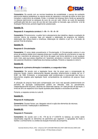 !" # $ !" ""
% & ' ( ))(*++, , , - (- /.
Comentário: De acordo com as normas brasileiras de contabilidade, o serviço de avaliação
patrimonial objetiva estabelecer os valores atuais de reposição e mercado de todos os itens que
compõem o patrimônio da entidade. Então, o contador da empresa Serra Verde ao apresentar
no balanço patrimonial os estoques de suco de uva por valor inferior ao custo de aquisição
justificado pelo fato de o suco de uva não ser mais aceito no mercado, agiu conforme a lei de
Avaliação Patrimonial, portanto legalmente substanciado.
Questão 78.
Resposta D: A sequência correta é: I – III – V – VI – II – IV
Comentário: Primeiramente, o auditor fará o planejamento dos trabalhos, depois a avaliação do
controle interno da empresa, logo em seguida a elaboração de programa de trabalho,
elaboração das folhas-mestre e analíticas, elaboração do relatório e por fim a emissão do
parecer final da empresa.
Questão 79.
Resposta E: Circularização
Comentário: O nome deste procedimento é Circularização. A Circularização externa é uma
prova de auditoria obtida como resposta direta que o auditor recolhe de uma terceira no caso da
questão o escritório de advocacia, sob forma de papel, sob forma eletrônica ou por qualquer
outro meio, para que possa classificar em “possíveis, prováveis e remotos” o reconhecimento
dos passivos tributários e trabalhistas da empresa auditada. Portanto a resposta é a letra E.
Questão 80.
Resposta B: a primeira afirmação é verdadeira, e a segunda é falsa
Comentário: De acordo com a legislação fiscal, não há prazo para a compensação de
prejuízos fiscais, mesmo relativamente àqueles apurados anteriormente à edição da Lei nº
8.981, de 1995. Entretanto, a compensação está condicionada à manutenção dos livros e
documentos exigidos pela legislação fiscal, comprobatórios da existência do prejuízo fiscal
utilizado.
A utilização do prejuízo fiscal para compensação com lucro real apurado posteriormente em
períodos de apuração subsequentes poderá ser efetuada, total ou parcialmente,
independentemente de prazo, devendo ser observado apenas, em cada período de apuração, o
limite de 30% do respectivo lucro líquido ajustado pelas adições e exclusões do período.
Portanto, a resposta correta é a Letra B.
Questão 81.
Resposta B: Inadequação
Comentário: Causas físicas: uso, desgaste natural e ação dos elementos da natureza.
Causas funcionais: inadequação e obsoletismo.
Questão 82.
Resposta C: Financeira
Comentário: De acordo com o Art. 178 da lei nº 6.404/76 no balanço, as contas serão
classificadas segundo os elementos do patrimônio que registrem, e agrupadas de modo a
facilitar o conhecimento e a análise da situação financeira da companhia.
 