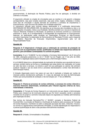 !" # $ !" ""
% & ' ( ))(*++, , , - (- #
governamentais. A destinação de Receita Pública, para fins de aplicação, é dividida em
ordinária e vinculada.
O argumento utilizado na criação de vinculações para as receitas é o de garantir a despesa
correspondente, seja para funções essenciais, seja para entes, órgãos, entidades e fundos.
Outro tipo de vinculação é aquela derivada de convênios e contratos de empréstimos e
financiamentos, cujos recursos são obtidos com finalidade específica.
O mecanismo utilizado para controle dessas destinações é a codificação denominada:
DESTINAÇÃO DE RECURSOS (DR). Ela identifica se os recursos são vinculados ou não e, no
caso daqueles vinculados, indica a sua finalidade. Identifica também se o recurso é originário do
Tesouro (Nacional, Estadual ou Municipal), se pertence ao exercício corrente ou a exercícios
anteriores e, ainda, se é correspondente a contrapartidas de empréstimos ou financiamentos.
Ademais, as destinações estão divididas em Destinações Primárias ou Não-Primárias,
conceitos importantes na elaboração do Demonstrativo do Resultado Primário, parte integrante
do Relatório Resumido da Execução Orçamentária, regulamentado pela Lei de
Responsabilidade Fiscal.
Questão 96.
Resposta A: É dispensável a licitação para a celebração de contratos de prestação de
serviços com as organizações sociais, qualificadas no âmbito das respectivas esferas de
governo, para atividades contempladas no contrato de gestão.
Comentário: A Lei n°8.666/93 “Lei de Licitações e Contratos Administrativos”, de 21 de junho
de 1993, alterações posteriores e a lei n° 10.520 “Lei do Pregão”, de 17 de julho de 2002,
constituem a legislação básica sobre licitações para a Administração Pública.
A Lei 8.666/93 determina a obrigatoriedade da realização de licitações para aquisição de bens e
serviços, também define as formas ou modalidades que estas devem ser realizadas, em função
do valor dos bens e serviços, no entanto a partir de sua publicação os valores não sofreram
qualquer reajuste o que às vezes torna o processo desnecessário e ainda mais demorado à
Administração Publica.
A licitação dispensada ocorre nos casos em que não é realizada a licitação por razões de
interesse público devidamente justificado. É o caso da alienação de bens da Administração
Pública que será precedida de avaliação e não de licitação (art. 17 da Lei 8666/93).
Questão 97.
Resposta C: Chama-se processo de contas ordinárias, o processo de contas referente a
exercício financeiro determinado, constituído pelo Tribunal segundo critérios de risco,
materialidade e relevância.
Comentário: A Tomada de Contas Especial é um instrumento de que dispõe a Administração
Pública para ressarcir-se de eventuais prejuízos que lhe forem causados, sendo o processo
revestido de rito próprio e somente instaurado depois de esgotadas as medidas administrativas
para reparação do dano.
Nos termos da Instrução Normativa/TCU n° 56/2007, compete à Secretaria Federal de
Controle/CGU, na emissão do Relatório e Certificado de Auditoria sobre processos de Tomadas
de Contas Especiais, manifestar-se sobre a adequada apuração dos fatos, indicando, inclusive,
as normas ou regulamentos eventualmente infringidos, a correta identificação do responsável e
a precisa quantificação do dano e das parcelas eventualmente recolhidas.
Questão 98.
Resposta E: Unidade, Universalidade e Anualidade.
 