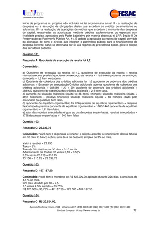 !" # $ !" ""
% & ' ( ))(*++, , , - (- #
início de programas ou projetos não incluídos na lei orçamentária anual; II - a realização de
despesas ou a assunção de obrigações diretas que excedam os créditos orçamentários ou
adicionais; III - a realização de operações de créditos que excedam o montante das despesas
de capital, ressalvadas as autorizadas mediante créditos suplementares ou especiais com
finalidade precisa, aprovados pelo Poder Legislativo por maioria absoluta; e) LRF: Seção II Da
Preservação do Patrimônio Público Art. 44. É vedada a aplicação da receita de capital derivada
da alienação de bens e direitos que integram o patrimônio público para o financiamento de
despesa corrente, salvo se destinada por lei aos regimes de previdência social, geral e próprio
dos servidores públicos.
Questão 101.
Resposta A: Quociente de execução da receita foi 1,2.
Comentário:
a) Quociente de execução da receita foi 1,2. quociente de execução da receita = receita
realizada/receita prevista quociente de execução da receita = 1728/1440 quociente de execução
da receita = 1,2 Item verdadeiro.
b) Quociente de cobertura dos créditos adicionais foi 1,6 quociente de cobertura dos créditos
adicionais = Excesso de arrecadação/Créditos adicionais abertos quociente de cobertura dos
créditos adicionais = 288/(80 + 20 + 20) quociente de cobertura dos créditos adicionais =
288/120 quociente de cobertura dos créditos adicionais = 2,4 Item falso.
c) aumento na situação financeira líquida foi R$ 88,00 (milhões) situação financeira líquida =
ativo financeiro – passivo financeiro situação financeira líquida = 80 milhões (dado pelo
enunciado da questão) Item falso.
d) quociente de equilíbrio orçamentário foi 0,9 quociente de equilíbrio orçamentário = despesa
fixada/receita prevista quociente de equilíbrio orçamentário = 1600/1440 quociente de equilíbrio
orçamentário = 1,11 Item falso.
e) valor das receitas arrecadadas é igual ao das despesas empenhadas. receitas arrecadadas =
1728 despesas empenhadas = 1540 Item falso.
Questão 102.
Resposta C: 22.339,75
Comentário: Você tem 3 duplicatas a receber, e decidiu adiantar o recebimento destas faturas
em 35 dias. O banco cobrou uma taxa de desconto simples de 3% ao mês.
Valor a receber = 23.150
Taxa = 3%
Taxa de 3% dividido por 30 dias = 0,10 ao dia
Adiantamento de 35 dias 35 vezes 0,10 = 3,50%
3,5% vezes 23.150 = 810.25
23.150 – 810,25 = 22.339,75
Questão 103.
Resposta D: 167.187,50
Comentário: Você tem o montante de R$ 125.000,00 aplicado durante 225 dias, a uma taxa de
4,5 % ao mês.
225 dias, dividido por 30 = 7,5
7,5 vezes 4,5% ao mês = 33,75%
R$ 125 000 x 33,75% = 42.187,50 + 125.000 = 167.187,50
Questão 104.
Resposta C: R$ 20.924,00.
 
