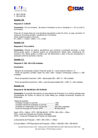 !" # $ !" ""
% & ' ( ))(*++, , , - (- #
6 - R$ 3.795,96
7 - R$ 3.947,80
Questão 109.
Resposta C: 2.260,00
Comentário: 12% ao trimestre. Se temos 4 trimestres no ano o resultado é i = 3% ou 0,03 %
ao trimestre.
Prazo de 12 meses deve ser uma grandeza equivalente a este 3% (trim), ou seja, converter 12
meses em trimestres também, resultando em 4 trimestres.
Assim podemos aplicar a fórmula:
M = 2000 (1 + 0,03)4 = 2000 x 1,13 = 2.260
Questão 110.
Resposta C: Fixo unitário.
Comentário: Através do gráfico, percebemos que conforme a produção aumenta, o custo
diminui,sendo assim, o tratamos quanto ao comportamento. Nesse caso, classifica-se em
variável e fixo. Nesse gráfico é unitário, por não demonstrar o total, e fixo por acompanhar a
produção conforme aumenta o volume.
Questão 111.
Resposta C: 200, 160 e 240 unidades.
Comentário:
- Margem de contribuição unitária: Preço de venda 10 – custo variável unitário 5 = 5
- Ponto de equilíbrio contábil: Gasto fixo total 1.000 / margem contribuição unitária 5 = 200
unidades
- Ponto de equilíbrio financeiro: 1000 – depreciação 200 = 800 / 5 = 160 unidades
- Ponto de equilíbrio econômico: 1000 + custo de oportunidade 200 = 1200 / 5 = 240 unidades
Questão 112.
Resposta B: R$ 480.000,00 e R$ 78.000,00.
Comentário: A produção Equivalente (ou Equivalente de Produção) é um artifício utilizado pela
Contabilidade de Custos no cálculo do Custo Médio por unidade envolvendo Produtos em
Elaboração.
Dados da questão:
- Unidades iniciadas no período .................................... 1500
- Unidades totalmente acabadas no período ................ 1200
- Unidades em elaboração no fim do período ............... 300, 65% acabadas
- Custo de Produção do Período (CPP) ....................... R$ 558.000,00
Assim: CPA = 1200un / CPP = R$ 558.000,00 / CPPE= 300 x 65% = 195un
CPA = Custo de Produção dos Produtos Acabados
CPPE = Custo de Produção dos Produtos em Elaboração
a) Equivalente de Produção = 1200 + 300 x 65% = 1.395un
b) Custo Médio = CPP/Equivalente de Produção = CMun = 558.000/1.395 = R$ 400,00
 