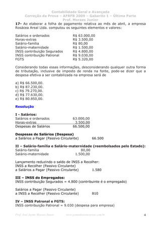 Contabilidade Geral e Avançada
     Correção da Prova – AFRFB 2009 – Gabarito 1 – Última Parte
                           Prof. Moraes Junior
17- Ao elaborar a folha de pagamento relativa ao mês de abril, a empresa
Rosácea Areal Ltda. computou os seguintes elementos e valores:

Salários e ordenados                 R$   63.000,00
Horas-extras                         R$   3.500,00
Salário-família                      R$   80,00
Salário-maternidade                  R$   1.500,00
INSS contribuição Segurados          R$   4.800,00
INSS contribuição Patronal           R$   9.030,00
FGTS                                 R$   5.320,00

Considerando todas essas informações, desconsiderando qualquer outra forma
de tributação, inclusive de imposto de renda na fonte, pode-se dizer que a
despesa efetiva a ser contabilizada na empresa será de

a) R$ 66.500,00.
b) R$ 87.230,00.
c) R$ 79.270,00.
d) R$ 77.630,00.
e) R$ 80.850,00.

Resolução

I - Salários:
Salários e ordenados                 63.000,00
Horas-extras                          3.500,00
Despesas de Salários                 66.500,00

Despesas de Salários (Despesa)
a Salários a Pagar (Passivo Circulante)            66.500

II – Salário-família e Salário-maternidade (reembolsados pelo Estado):
Salário-família                      80,00
Salário-maternidade               1.500,00

Lançamento reduzindo o saldo de INSS a Recolher:
INSS a Recolher (Passivo Circulante)
a Salários a Pagar (Passivo Circulante)    1.580

III – INSS do Empregados:
INSS contribuição Segurados = 4.800 (contribuinte é o empregado)

Salários a Pagar (Passivo Circulante)
a INSS a Recolher (Passivo Circulante)             810

IV – INSS Patronal e FGTS:
INSS contribuição Patronal = 9.030 (despesa para empresa)

Prof. José Jayme Moraes Junior   www.pontodosconcursos.com.br            4
 