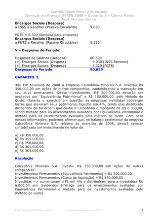 Contabilidade Geral e Avançada
     Correção da Prova – AFRFB 2009 – Gabarito 1 – Última Parte
                            Prof. Moraes Junior
Encargos Sociais (Despesa)
a INSS a Recolher (Passivo Circulante)     9.030

FGTS = 5.320 (despesa para empresa)
Encargos Sociais (Despesa)
a FGTS a Recolher (Passivo Circulante)             5.320

V – Despesas do Período:

Despesas de Salários (Despesa)                     66.500
(+) Encargos Sociais (Despesa)                      9.030 (INSS Patronal)
(+) Encargos Sociais (Despesa)                      5.320 (FGTS)
Despesas do Período                                80.850

GABARITO: E

18- Em fevereiro de 2008 a empresa Calcedônia Minerais S.A. investiu R$
350.000,00 em ações de outras companhias, contabilizando a transação em
seu ativo permanente. Desse investimento, R$ 200.000,00 deverão ser
avaliados por “Equivalência Patrimonial” e R$ 150.000,00, pelo Método do
Custo. Durante o exercício em questão, as empresas investidas obtiveram
lucros que elevaram seus patrimônios líquidos em 4%, tendo elas distribuído
dividendos de tal ordem que coube à Calcedônia o montante de R$ 6.000,00,
sendo metade para os investimentos avaliados por Equivalência Patrimonial e
metade para os investimentos avaliados pelo método do custo. Com base
nessas informações, podemos afirmar que, no balanço patrimonial da empresa
Calcedônia Minerais S.A. relativo ao exercício de 2008, deverá constar
contabilizado um investimento no valor de

a) R$ 350.000,00.
b) R$ 355.000,00.
c) R$ 358.000,00.
d) R$ 361.000,00.
e) R$ 364.000,00.

Resolução

Calcedônia Minerais S.A: investiu R$ 350.000,00 em ações de outras
companhias:
Investimentos Permanentes (Equivalência Patrimonial) = R$ 200.000,00
Investimentos Permanentes (Custo de Aquisição) = R$ 150.000,00
Investidas => aumentaram o PL em 4% e distribuíram para a investidora R$
6.000,00 em dividendos (metade para os investimentos avaliados por
Equivalência Patrimonial e metade para os investimentos avaliados pelo
método do custo)




Prof. José Jayme Moraes Junior   www.pontodosconcursos.com.br               5
 