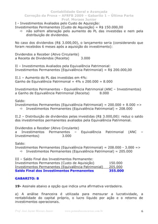 Contabilidade Geral e Avançada
       Correção da Prova – AFRFB 2009 – Gabarito 1 – Última Parte
                               Prof. Moraes Junior
I - Investimentos Avaliados pelo Custo de Aquisição:
Investimentos Permanentes (Custo de Aquisição) = R$ 150.000,00
        não sofrem alteração pelo aumento do PL das investidas e nem pela
        distribuição de dividendos.

No caso dos dividendos (R$ 3.000,00), o lançamento seria (considerando que
foram recebidos 6 meses após a aquisição do investimento):

Dividendos a Receber (Ativo Circulante)
a Receita de Dividendos (Receita)       3.000

II – Investimentos Avaliados pela Equivalência Patrimonial:
Investimentos Permanentes (Equivalência Patrimonial) = R$ 200.000,00

II.1 – Aumento do PL das investidas em 4%:
Ganho de Equivalência Patrimonial = 4% x 200.000 = 8.000

Investimentos Permanentes – Equivalência Patrimonial (ANC – Investimentos)
a Ganho de Equivalência Patrimonial (Receita)    8.000

Saldo:
Investimentos Permanentes (Equivalência Patrimonial) = 200.000 + 8.000 =>
       Investimentos Permanentes (Equivalência Patrimonial) = 208.000

II.2 – Distribuição de dividendos pelas investidas (R$ 3.000,00): reduz o saldo
dos investimentos permanentes avaliados pela Equivalência Patrimonial.

Dividendos a Receber (Ativo Circulante)
a Investimentos Permanentes – Equivalência                      Patrimonial   (ANC   –
Investimentos)              3.000

Saldo:
Investimentos Permanentes (Equivalência Patrimonial) = 208.000 - 3.000 =>
       Investimentos Permanentes (Equivalência Patrimonial) = 205.000

III – Saldo Final dos Investimentos Permanente:
Investimentos Permanentes (Custo de Aquisição)                    150.000
Investimentos Permanentes (Equivalência Patrimonial)              205.000
Saldo Final dos Investimentos Permanentes                         355.000

GABARITO: B

19- Assinale abaixo a opção que indica uma afirmativa verdadeira.

a) A análise financeira é utilizada para mensurar a lucratividade, a
rentabilidade do capital próprio, o lucro líquido por ação e o retorno de
investimentos operacionais.

Prof. José Jayme Moraes Junior   www.pontodosconcursos.com.br                        6
 