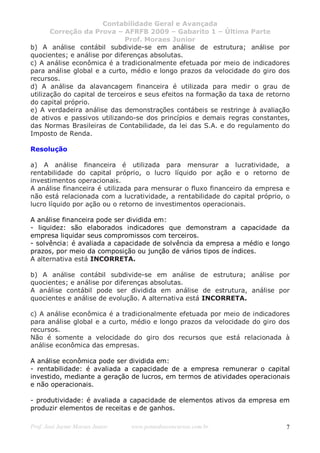 Contabilidade Geral e Avançada
       Correção da Prova – AFRFB 2009 – Gabarito 1 – Última Parte
                              Prof. Moraes Junior
b) A análise contábil subdivide-se em análise de estrutura; análise por
quocientes; e análise por diferenças absolutas.
c) A análise econômica é a tradicionalmente efetuada por meio de indicadores
para análise global e a curto, médio e longo prazos da velocidade do giro dos
recursos.
d) A análise da alavancagem financeira é utilizada para medir o grau de
utilização do capital de terceiros e seus efeitos na formação da taxa de retorno
do capital próprio.
e) A verdadeira análise das demonstrações contábeis se restringe à avaliação
de ativos e passivos utilizando-se dos princípios e demais regras constantes,
das Normas Brasileiras de Contabilidade, da lei das S.A. e do regulamento do
Imposto de Renda.

Resolução

a) A análise financeira é utilizada para mensurar a lucratividade, a
rentabilidade do capital próprio, o lucro líquido por ação e o retorno de
investimentos operacionais.
A análise financeira é utilizada para mensurar o fluxo financeiro da empresa e
não está relacionada com a lucratividade, a rentabilidade do capital próprio, o
lucro líquido por ação ou o retorno de investimentos operacionais.

A análise financeira pode ser dividida em:
- liquidez: são elaborados indicadores que demonstram a capacidade da
empresa liquidar seus compromissos com terceiros.
- solvência: é avaliada a capacidade de solvência da empresa a médio e longo
prazos, por meio da composição ou junção de vários tipos de índices.
A alternativa está INCORRETA.

b) A análise contábil subdivide-se em análise de estrutura; análise por
quocientes; e análise por diferenças absolutas.
A análise contábil pode ser dividida em análise de estrutura, análise por
quocientes e análise de evolução. A alternativa está INCORRETA.

c) A análise econômica é a tradicionalmente efetuada por meio de indicadores
para análise global e a curto, médio e longo prazos da velocidade do giro dos
recursos.
Não é somente a velocidade do giro dos recursos que está relacionada à
análise econômica das empresas.

A análise econômica pode ser dividida em:
- rentabilidade: é avaliada a capacidade de a empresa remunerar o capital
investido, mediante a geração de lucros, em termos de atividades operacionais
e não operacionais.

- produtividade: é avaliada a capacidade de elementos ativos da empresa em
produzir elementos de receitas e de ganhos.

Prof. José Jayme Moraes Junior   www.pontodosconcursos.com.br                 7
 