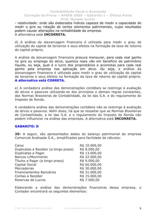 Contabilidade Geral e Avançada
      Correção da Prova – AFRFB 2009 – Gabarito 1 – Última Parte
                             Prof. Moraes Junior
- rotatividade: onde são elaborados índices capazes de medir a capacidade de
medir o giro ou rotação de certos elementos patrimoniais, cujos resultados
podem causar alterações na rentabilidade da empresa.
A alternativa está INCORRETA.

d) A análise da alavancagem financeira é utilizada para medir o grau de
utilização do capital de terceiros e seus efeitos na formação da taxa de retorno
do capital próprio.

A análise da alavancagem financeira procura mensurar, para cada real ganho
no giro ou emprego do ativo, quantos reais vão em benefício do patrimônio
líquido, ou seja, qual é o lucro dos proprietários e acionistas para cada real
ganho pela empresa nas aplicação em ativo. Ou seja, a análise da
alavancagem financeira é utilizada para medir o grau de utilização do capital
de terceiros e seus efeitos na formação da taxa de retorno do capital próprio.
A alternativa está CORRETA.

e) A verdadeira análise das demonstrações contábeis se restringe à avaliação
de ativos e passivos utilizando-se dos princípios e demais regras constantes,
das Normas Brasileiras de Contabilidade, da lei das S.A. e do regulamento do
Imposto de Renda.

A verdadeira análise das demonstrações contábeis não se restringe à avaliação
de ativos e passivos. Além disso, há que se ressaltar que as Normas Brasileiras
de Contabilidade, a lei das S.A. e o regulamento do Imposto de Renda não
podem influenciar na análise das empresas. A alternativa está INCORRETA.

GABARITO: D

20- A seguir, são apresentados dados do balanço patrimonial da empresa
Comercial Analisada S.A., simplificados para facilidade de cálculos:

Caixa                                       R$   10.000,00
Duplicatas a Receber (a longo prazo)        R$   8.000,00
Duplicatas a Pagar                          R$   13.000,00
Bancos c/Movimento                          R$   22.000,00
Títulos a Pagar (a longo prazo)             R$   9.000,00
Capital Social                              R$   60.000,00
Mercadorias                                 R$   30.000,00
Financiamentos Bancários                    R$   31.000,00
Contas a Receber                            R$   15.000,00
Reservas de Lucros                          R$   7.000,00

Elaborando a análise das demonstrações financeiras dessa empresa, o
Contador encontrará os seguintes elementos:




Prof. José Jayme Moraes Junior   www.pontodosconcursos.com.br                 8
 