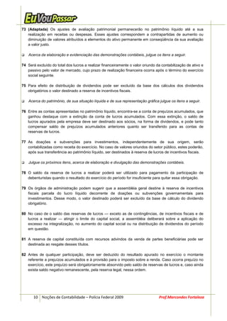 73 (Adaptada) Os ajustes de avaliação patrimonial permanecerão no patrimônio líquido até a sua
   realização em receitas ou despesas. Esses ajustes correspondem a contrapartidas de aumento ou
   diminuição de valores atribuídos a elementos do ativo permanente em conseqüência da sua avaliação
   a valor justo.

    Acerca da elaboração e evidenciação das demonstrações contábeis, julgue os itens a seguir.

74 Será excluído do total dos lucros a realizar financeiramente o valor oriundo da contabilização de ativo e
   passivo pelo valor de mercado, cujo prazo de realização financeira ocorra após o término do exercício
   social seguinte.

75 Para efeito de distribuição de dividendos pode ser excluído da base dos cálculos dos dividendos
   obrigatórios o valor destinado a reserva de incentivos fiscais.

    Acerca do patrimônio, de sua situação líquida e de sua representação gráfica julgue os itens a seguir.

76 Entre as contas apresentadas no patrimônio líquido, encontra-se a conta de prejuízos acumulados, que
   ganhou destaque com a extinção da conta de lucros acumulados. Com essa extinção, o saldo de
   lucros apurados pela empresa deve ser destinado aos sócios, na forma de dividendos, e pode tanto
   compensar saldo de prejuízos acumulados anteriores quanto ser transferido para as contas de
   reservas de lucros.

77 As doações e subvenções para investimentos, independentemente de sua origem, serão
   contabilizadas como receita do exercício. No caso de valores oriundos do setor público, estes poderão,
   após sua transferência ao patrimônio líquido, ser destinados à reserva de lucros de incentivos fiscais.

    Julgue os próximos itens, acerca de elaboração e divulgação das demonstrações contábeis.

78 O saldo da reserva de lucros a realizar poderá ser utilizado para pagamento da participação de
   debenturistas quando o resultado do exercício do período for insuficiente para quitar essa obrigação.

79 Os órgãos de administração podem sugerir que a assembléia geral destine à reserva de incentivos
   fiscais parcela do lucro líquido decorrente de doações ou subvenções governamentais para
   investimentos. Desse modo, o valor destinado poderá ser excluído da base de cálculo do dividendo
   obrigatório.

80 No caso de o saldo das reservas de lucros — exceto as de contingências, de incentivos fiscais e de
   lucros a realizar — atingir o limite do capital social, a assembléia deliberará sobre a aplicação do
   excesso na integralização, no aumento do capital social ou na distribuição de dividendos do período
   em questão.

81 A reserva de capital constituída com recursos advindos da venda de partes beneficiárias pode ser
   destinada ao resgate desses títulos.

82 Antes de qualquer participação, deve ser deduzido do resultado apurado no exercício o montante
   referente a prejuízos acumulados e à provisão para o imposto sobre a renda. Caso ocorra prejuízo no
   exercício, este prejuízo será obrigatoriamente absorvido pelo saldo de reservas de lucros e, caso ainda
   exista saldo negativo remanescente, pela reserva legal, nessa ordem.




       10 Noções de Contabilidade – Polícia Federal 2009                         Prof.Marcondes Fortaleza
 