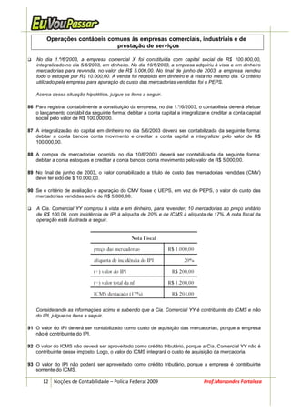 Operações contábeis comuns às empresas comerciais, industriais e de
                               prestação de serviços

    No dia 1.º/6/2003, a empresa comercial X foi constituída com capital social de R$ 100.000,00,
    integralizado no dia 5/6/2003, em dinheiro. No dia 10/6/2003, a empresa adquiriu à vista e em dinheiro
    mercadorias para revenda, no valor de R$ 5.000,00. No final de junho de 2003, a empresa vendeu
    todo o estoque por R$ 10.000,00. A venda foi recebida em dinheiro e à vista no mesmo dia. O critério
    utilizado pela empresa para apuração do custo das mercadorias vendidas foi o PEPS.

   Acerca dessa situação hipotética, julgue os itens a seguir.

86 Para registrar contabilmente a constituição da empresa, no dia 1.º/6/2003, o contabilista deverá efetuar
   o lançamento contábil da seguinte forma: debitar a conta capital a integralizar e creditar a conta capital
   social pelo valor de R$ 100.000,00.

87 A integralização do capital em dinheiro no dia 5/6/2003 deverá ser contabilizada da seguinte forma:
   debitar a conta bancos conta movimento e creditar a conta capital a integralizar pelo valor de R$
   100.000,00.

88 A compra de mercadorias ocorrida no dia 10/6/2003 deverá ser contabilizada da seguinte forma:
   debitar a conta estoques e creditar a conta bancos conta movimento pelo valor de R$ 5.000,00.

89 No final de junho de 2003, o valor contabilizado a título de custo das mercadorias vendidas (CMV)
   deve ter sido de $ 10.000,00.

90 Se o critério de avaliação e apuração do CMV fosse o UEPS, em vez do PEPS, o valor do custo das
   mercadorias vendidas seria de R$ 5.000,00.

    A Cia. Comercial YY comprou à vista e em dinheiro, para revender, 10 mercadorias ao preço unitário
    de R$ 100,00, com incidência de IPI à alíquota de 20% e de ICMS à alíquota de 17%. A nota fiscal da
    operação está ilustrada a seguir.




   Considerando as informações acima e sabendo que a Cia. Comercial YY é contribuinte do ICMS e não
   do IPI, julgue os itens a seguir.

91 O valor do IPI deverá ser contabilizado como custo de aquisição das mercadorias, porque a empresa
   não é contribuinte do IPI.

92 O valor do ICMS não deverá ser aproveitado como crédito tributário, porque a Cia. Comercial YY não é
   contribuinte desse imposto. Logo, o valor do ICMS integrará o custo de aquisição da mercadoria.

93 O valor do IPI não poderá ser aproveitado como crédito tributário, porque a empresa é contribuinte
   somente do ICMS.

       12 Noções de Contabilidade – Polícia Federal 2009                          Prof.Marcondes Fortaleza
 