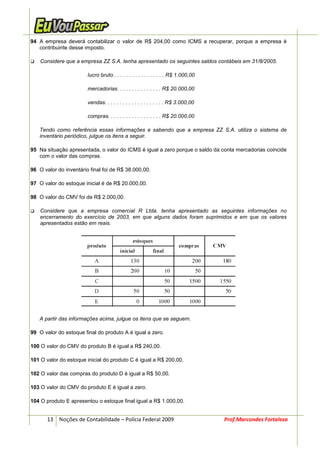 94 A empresa deverá contabilizar o valor de R$ 204,00 como ICMS a recuperar, porque a empresa é
   contribuinte desse imposto.

    Considere que a empresa ZZ S.A. tenha apresentado os seguintes saldos contábeis em 31/8/2005.

                        lucro bruto . . . . . . . . . . . . . . . . . R$ 1.000,00

                        mercadorias. . . . . . . . . . . . . . . R$ 20.000,00

                        vendas. . . . . . . . . . . . . . . . . . . . R$ 3.000,00

                        compras. . . . . . . . . . . . . . . . . . R$ 20.000,00

   Tendo como referência essas informações e sabendo que a empresa ZZ S.A. utiliza o sistema de
   inventário periódico, julgue os itens a seguir.

95 Na situação apresentada, o valor do ICMS é igual a zero porque o saldo da conta mercadorias coincide
   com o valor das compras.

96 O valor do inventário final foi de R$ 38.000,00.

97 O valor do estoque inicial é de R$ 20.000,00.

98 O valor do CMV foi de R$ 2.000,00.

    Considere que a empresa comercial R Ltda. tenha apresentado as seguintes informações no
    encerramento do exercício de 2003, em que alguns dados foram suprimidos e em que os valores
    apresentados estão em reais.




   A partir das informações acima, julgue os itens que se seguem.

99 O valor do estoque final do produto A é igual a zero.

100 O valor do CMV do produto B é igual a R$ 240,00.

101 O valor do estoque inicial do produto C é igual a R$ 200,00.

102 O valor das compras do produto D é igual a R$ 50,00.

103 O valor do CMV do produto E é igual a zero.

104 O produto E apresentou o estoque final igual a R$ 1.000,00.


       13 Noções de Contabilidade – Polícia Federal 2009                            Prof.Marcondes Fortaleza
 