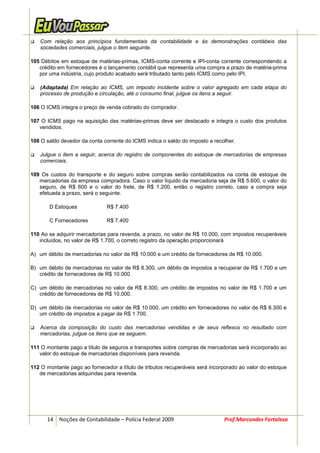 Com relação aos princípios fundamentais da contabilidade e às demonstrações contábeis das
   sociedades comerciais, julgue o item seguinte.

105 Débitos em estoque de matérias-primas, ICMS-conta corrente e IPI-conta corrente correspondendo a
   crédito em fornecedores é o lançamento contábil que representa uma compra a prazo de matéria-prima
   por uma indústria, cujo produto acabado será tributado tanto pelo ICMS como pelo IPI.

   (Adaptada) Em relação ao ICMS, um imposto incidente sobre o valor agregado em cada etapa do
   processo de produção e circulação, até o consumo final, julgue os itens a seguir.

106 O ICMS integra o preço de venda cobrado do comprador.

107 O ICMS pago na aquisição das matérias-primas deve ser destacado e integra o custo dos produtos
   vendidos.

108 O saldo devedor da conta corrente do ICMS indica o saldo do imposto a recolher.

   Julgue o item a seguir, acerca do registro de componentes do estoque de mercadorias de empresas
   comerciais.

109 Os custos do transporte e do seguro sobre compras serão contabilizados na conta de estoque de
   mercadorias da empresa compradora. Caso o valor líquido da mercadoria seja de R$ 5.600, o valor do
   seguro, de R$ 600 e o valor do frete, de R$ 1.200, então o registro correto, caso a compra seja
   efetuada a prazo, será o seguinte.

       D Estoques             R$ 7.400

       C Fornecedores         R$ 7.400

110 Ao se adquirir mercadorias para revenda, a prazo, no valor de R$ 10.000, com impostos recuperáveis
   incluídos, no valor de R$ 1.700, o correto registro da operação proporcionará

A) um débito de mercadorias no valor de R$ 10.000 e um crédito de fornecedores de R$ 10.000.

B) um débito de mercadorias no valor de R$ 8.300, um débito de impostos a recuperar de R$ 1.700 e um
   crédito de fornecedores de R$ 10.000.

C) um débito de mercadorias no valor de R$ 8.300, um crédito de impostos no valor de R$ 1.700 e um
   crédito de fornecedores de R$ 10.000.

D) um débito de mercadorias no valor de R$ 10.000, um crédito em fornecedores no valor de R$ 8.300 e
   um crédito de impostos a pagar de R$ 1.700.

   Acerca da composição do custo das mercadorias vendidas e de seus reflexos no resultado com
   mercadorias, julgue os itens que se seguem.

111 O montante pago a título de seguros e transportes sobre compras de mercadorias será incorporado ao
   valor do estoque de mercadorias disponíveis para revenda.

112 O montante pago ao fornecedor a título de tributos recuperáveis será incorporado ao valor do estoque
   de mercadorias adquiridas para revenda.




      14 Noções de Contabilidade – Polícia Federal 2009                       Prof.Marcondes Fortaleza
 
