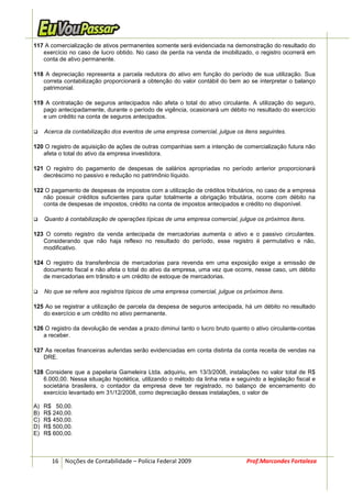 117 A comercialização de ativos permanentes somente será evidenciada na demonstração do resultado do
   exercício no caso de lucro obtido. No caso de perda na venda de imobilizado, o registro ocorrerá em
   conta de ativo permanente.

118 A depreciação representa a parcela redutora do ativo em função do período de sua utilização. Sua
   correta contabilização proporcionará a obtenção do valor contábil do bem ao se interpretar o balanço
   patrimonial.

119 A contratação de seguros antecipados não afeta o total do ativo circulante. A utilização do seguro,
   pago antecipadamente, durante o período de vigência, ocasionará um débito no resultado do exercício
   e um crédito na conta de seguros antecipados.

     Acerca da contabilização dos eventos de uma empresa comercial, julgue os itens seguintes.

120 O registro de aquisição de ações de outras companhias sem a intenção de comercialização futura não
   afeta o total do ativo da empresa investidora.

121 O registro do pagamento de despesas de salários apropriadas no período anterior proporcionará
   decréscimo no passivo e redução no patrimônio líquido.

122 O pagamento de despesas de impostos com a utilização de créditos tributários, no caso de a empresa
   não possuir créditos suficientes para quitar totalmente a obrigação tributária, ocorre com débito na
   conta de despesas de impostos, crédito na conta de impostos antecipados e crédito no disponível.

     Quanto à contabilização de operações típicas de uma empresa comercial, julgue os próximos itens.

123 O correto registro da venda antecipada de mercadorias aumenta o ativo e o passivo circulantes.
   Considerando que não haja reflexo no resultado do período, esse registro é permutativo e não,
   modificativo.

124 O registro da transferência de mercadorias para revenda em uma exposição exige a emissão de
   documento fiscal e não afeta o total do ativo da empresa, uma vez que ocorre, nesse caso, um débito
   de mercadorias em trânsito e um crédito de estoque de mercadorias.

     No que se refere aos registros típicos de uma empresa comercial, julgue os próximos itens.

125 Ao se registrar a utilização de parcela da despesa de seguros antecipada, há um débito no resultado
   do exercício e um crédito no ativo permanente.

126 O registro da devolução de vendas a prazo diminui tanto o lucro bruto quanto o ativo circulante-contas
   a receber.

127 As receitas financeiras auferidas serão evidenciadas em conta distinta da conta receita de vendas na
   DRE.

128 Considere que a papelaria Gameleira Ltda. adquiriu, em 13/3/2008, instalações no valor total de R$
   6.000,00. Nessa situação hipotética, utilizando o método da linha reta e seguindo a legislação fiscal e
   societária brasileira, o contador da empresa deve ter registrado, no balanço de encerramento do
   exercício levantado em 31/12/2008, como depreciação dessas instalações, o valor de

A)   R$ 50,00.
B)   R$ 240,00.
C)   R$ 450,00.
D)   R$ 500,00.
E)   R$ 600,00.



       16 Noções de Contabilidade – Polícia Federal 2009                         Prof.Marcondes Fortaleza
 