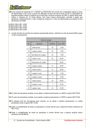 129 Uma máquina foi adquirida em 1.º/8/2007 por R$ 60.000. De acordo com a legislação vigente o prazo
   de depreciação é de 5 anos, quando há utilização do bem por até 8 horas ao dia. O proprietário da
   empresa resolveu utilizar a máquina por 8 horas até o final de novembro de 2007 e, depois desta data,
   utilizou a máquina por 16 horas diárias. Com base nessas informações, assinale a opção que
   apresenta, respectivamente, o valor contábil da máquina e o valor da depreciação acumulada ao final
   de fevereiro de 2008.

A) R$ 51.500 e R$ 8.500
B) R$ 53.000 e R$ 9.000
C) R$ 50.000 e R$ 10.000
D) R$ 60.000 e R$ 10.000

   A partir da ficha de controle de estoques apresentada abaixo, referente ao mês de janeiro/2009, julgue
   os itens subsequentes.




130 O custo da mercadoria vendida, ao se adotar o sistema permanente e o UEPS, é igual a R$ 779,00.

131 O custo da mercadoria vendida, ao se adotar o sistema permanente e o PEPS, é igual a R$ 773,00.

132 O estoque final de mercadorias para revenda, ao se adotar o sistema permanente e a média
   ponderada móvel, é igual a R$ 115,80.

133 Após a contabilização de todas as operações é correto afirmar que o disponível sofreu acréscimo de
   R$ 717,00.

134 Após a contabilização de todas as operações é correto afirmar que o passivo exigível sofreu
   acréscimo de R$ 280,00.


      17 Noções de Contabilidade – Polícia Federal 2009                        Prof.Marcondes Fortaleza
 