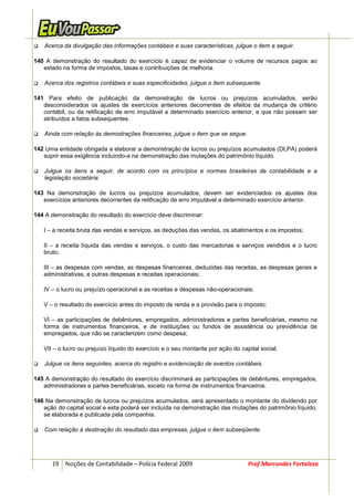 Acerca da divulgação das informações contábeis e suas características, julgue o item a seguir.

140 A demonstração do resultado do exercício é capaz de evidenciar o volume de recursos pagos ao
   estado na forma de impostos, taxas e contribuições de melhoria.

   Acerca dos registros contábeis e suas especificidades, julgue o item subsequente.

141 Para efeito de publicação da demonstração de lucros ou prejuízos acumulados, serão
   desconsiderados os ajustes de exercícios anteriores decorrentes de efeitos da mudança de critério
   contábil, ou da retificação de erro imputável a determinado exercício anterior, e que não possam ser
   atribuídos a fatos subsequentes.

   Ainda com relação às demostrações financeiras, julgue o item que se segue.

142 Uma entidade obrigada a elaborar a demonstração de lucros ou prejuízos acumulados (DLPA) poderá
   suprir essa exigência incluindo-a na demonstração das mutações do patrimônio líquido.

   Julgue os itens a seguir, de acordo com os princípios e normas brasileiras de contabilidade e a
   legislação societária.

143 Na demonstração de lucros ou prejuízos acumulados, devem ser evidenciados os ajustes dos
   exercícios anteriores decorrentes da retificação de erro imputável a determinado exercício anterior.

144 A demonstração do resultado do exercício deve discriminar:

   I – a receita bruta das vendas e serviços, as deduções das vendas, os abatimentos e os impostos;

   II – a receita líquida das vendas e serviços, o custo das mercadorias e serviços vendidos e o lucro
   bruto;

   III – as despesas com vendas, as despesas financeiras, deduzidas das receitas, as despesas gerais e
   administrativas, e outras despesas e receitas operacionais;

   IV – o lucro ou prejuízo operacional e as receitas e despesas não-operacionais;

   V – o resultado do exercício antes do imposto de renda e a provisão para o imposto;

   VI – as participações de debêntures, empregados, administradores e partes beneficiárias, mesmo na
   forma de instrumentos financeiros, e de instituições ou fundos de assistência ou previdência de
   empregados, que não se caracterizem como despesa;

   VII – o lucro ou prejuízo líquido do exercício e o seu montante por ação do capital social.

   Julgue os itens seguintes, acerca do registro e evidenciação de eventos contábeis.

145 A demonstração do resultado do exercício discriminará as participações de debêntures, empregados,
   administradores e partes beneficiárias, exceto na forma de instrumentos financeiros.

146 Na demonstração de lucros ou prejuízos acumulados, será apresentado o montante do dividendo por
   ação do capital social e esta poderá ser incluída na demonstração das mutações do patrimônio líquido,
   se elaborada e publicada pela companhia.

   Com relação à destinação do resultado das empresas, julgue o item subseqüente.




      19 Noções de Contabilidade – Polícia Federal 2009                           Prof.Marcondes Fortaleza
 