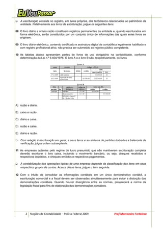 A escrituração consiste no registro, em livros próprios, dos fenômenos relacionados ao patrimônio da
    entidade. Relativamente aos livros de escrituração, julgue os seguintes itens.

08 O livro diário e o livro razão constituem registros permanentes da entidade e, quando escriturados em
   forma eletrônica, serão constituídos por um conjunto único de informações das quais estes livros se
   originam.

09 O livro diário eletrônico, contendo certificado e assinatura digital de contabilista legalmente habilitado e
   com registro profissional ativo, não precisa ser submetido ao registro público competente.

10 As tabelas abaixo apresentam partes de livros de uso obrigatório na contabilidade, conforme
   determinação da Lei n.º 6.404/1976. O livro A e o livro B são, respectivamente, os livros




A) razão e diário.

B) caixa e razão.

C) diário e caixa.

D) razão e caixa.

E) diário e razão.

    Com relação à escrituração em geral, a seus livros e ao sistema de partidas dobradas e balancete de
    verificação, julgue o item subseqüente.

11 As empresas optantes pelo regime do lucro presumido que não mantiverem escrituração completa
   deverão escriturar o livro caixa, incluindo o movimento bancário, ou seja, cheques recebidos e
   respectivos depósitos, e cheques emitidos e respectivos pagamentos.

    A contabilização das operações típicas de uma empresa depende da classificação dos itens em seus
    respectivos grupos de contas. Acerca desse tema, julgue o item seguinte.

12 Com o intuito de consolidar as informações contábeis em um único demonstrativo contábil, a
   escrituração comercial e a fiscal devem ser observadas simultaneamente para evitar a distorção das
   demonstrações contábeis. Quando houver divergência entre as normas, prevalecerá a norma da
   legislação fiscal para fins de elaboração das demonstrações contábeis.




        2 Noções de Contabilidade – Polícia Federal 2009                           Prof.Marcondes Fortaleza
 