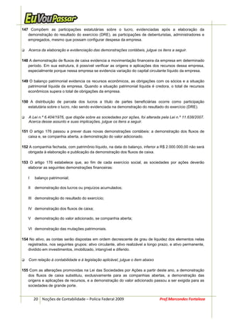 147 Compõem as participações estatutárias sobre o lucro, evidenciadas após a elaboração da
   demonstração do resultado do exercício (DRE), as participações de debenturistas, administradores e
   empregados, mesmo que possam configurar despesa da empresa.

    Acerca da elaboração e evidenciação das demonstrações contábeis, julgue os itens a seguir.

148 A demonstração de fluxos de caixa evidencia a movimentação financeira da empresa em determinado
   período. Em sua estrutura, é possível verificar as origens e aplicações dos recursos dessa empresa,
   especialmente porque nessa empresa se evidencia variação do capital circulante líquido da empresa.

149 O balanço patrimonial evidencia os recursos econômicos, as obrigações com os sócios e a situação
   patrimonial líquida da empresa. Quando a situação patrimonial líquida é credora, o total de recursos
   econômicos supera o total de obrigações da empresa.

150 A distribuição de parcela dos lucros a título de partes beneficiárias ocorre como participação
   estatutária sobre o lucro, não sendo evidenciada na demonstração do resultado do exercício (DRE).

    A Lei n.º 6.404/1976, que dispõe sobre as sociedades por ações, foi alterada pela Lei n.º 11.638/2007.
    Acerca desse assunto e suas implicações, julgue os itens a seguir.

151 O artigo 176 passou a prever duas novas demonstrações contábeis: a demonstração dos fluxos de
   caixa e, se companhia aberta, a demonstração do valor adicionado.

152 A companhia fechada, com patrimônio líquido, na data do balanço, inferior a R$ 2.000.000,00 não será
   obrigada à elaboração e publicação da demonstração dos fluxos de caixa.

153 O artigo 176 estabelece que, ao fim de cada exercício social, as sociedades por ações deverão
   elaborar as seguintes demonstrações financeiras:

   I    balanço patrimonial;

   II   demonstração dos lucros ou prejuízos acumulados;

   III demonstração do resultado do exercício;

   IV demonstração dos fluxos de caixa;

   V    demonstração do valor adicionado, se companhia aberta;

   VI demonstração das mutações patrimoniais.

154 No ativo, as contas serão dispostas em ordem decrescente de grau de liquidez dos elementos nelas
   registrados, nos seguintes grupos: ativo circulante, ativo realizável a longo prazo, e ativo permanente,
   dividido em investimentos, imobilizado, intangível e diferido.

    Com relação à contabilidade e à legislação aplicável, julgue o item abaixo

155 Com as alterações promovidas na Lei das Sociedades por Ações a partir deste ano, a demonstração
   dos fluxos de caixa substituiu, exclusivamente para as companhias abertas, a demonstração das
   origens e aplicações de recursos, e a demonstração do valor adicionado passou a ser exigida para as
   sociedades de grande porte.


        20 Noções de Contabilidade – Polícia Federal 2009                        Prof.Marcondes Fortaleza
 