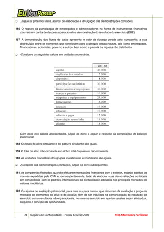 Julgue os próximos itens, acerca de elaboração e divulgação das demonstrações contábeis.

156 O registro da participação de empregados e administradores na forma de instrumentos financeiros
   ocorrerá em conta de despesa operacional na demonstração do resultado do exercício (DRE).

157 A demonstração dos fluxos de caixa apresenta o valor da riqueza gerada pela companhia, a sua
   distribuição entre os elementos que contribuem para a geração dessa riqueza, tais como empregados,
   financiadores, acionistas, governo e outros, bem como a parcela da riqueza não distribuída.

    Considere os seguintes saldos em unidades monetárias.




   Com base nos saldos apresentados, julgue os itens a seguir a respeito da composição do balanço
   patrimonial.

158 Os totais do ativo circulante e do passivo circulante são iguais.

159 O total do ativo não-circulante é o dobro total do passivo não-circulante.

160 As unidades monetárias dos grupos investimento e imobilizado são iguais.

    A respeito das demonstrações contábeis, julgue os itens subsequentes.

161 As companhias fechadas, quando efetuarem transações financeiras com o exterior, estarão sujeitas às
   normas expedidas pela CVM e, conseqüentemente, terão de elaborar suas demonstrações contábeis
   em consonância com os padrões internacionais de contabilidade adotados nos principais mercados de
   valores mobiliários.

162 Os ajustes de avaliação patrimonial, para mais ou para menos, que decorram da avaliação a preço de
   mercado de elementos do ativo e do passivo, têm de ser incluídos na demonstração do resultado do
   exercício como resultados não-operacionais, no mesmo exercício em que tais ajustes sejam efetuados,
   segundo o princípio da oportunidade.



       21 Noções de Contabilidade – Polícia Federal 2009                         Prof.Marcondes Fortaleza
 