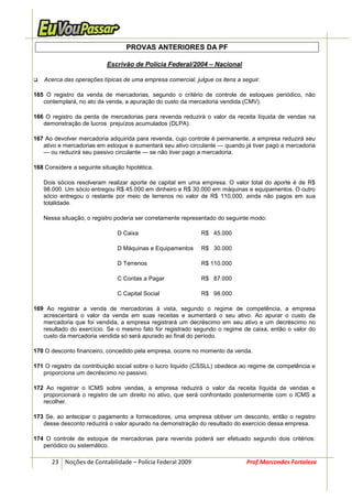 PROVAS ANTERIORES DA PF

                           Escrivão de Polícia Federal/2004 – Nacional

    Acerca das operações típicas de uma empresa comercial, julgue os itens a seguir.

165 O registro da venda de mercadorias, segundo o critério de controle de estoques periódico, não
   contemplará, no ato da venda, a apuração do custo da mercadoria vendida (CMV).

166 O registro da perda de mercadorias para revenda reduzirá o valor da receita líquida de vendas na
   demonstração de lucros prejuízos acumulados (DLPA).

167 Ao devolver mercadoria adquirida para revenda, cujo controle é permanente, a empresa reduzirá seu
   ativo e mercadorias em estoque e aumentará seu ativo circulante — quando já tiver pago a mercadoria
   — ou reduzirá seu passivo circulante — se não tiver pago a mercadoria.

168 Considere a seguinte situação hipotética.

   Dois sócios resolveram realizar aporte de capital em uma empresa. O valor total do aporte é de R$
   98.000. Um sócio entregou R$ 45.000 em dinheiro e R$ 30.000 em máquinas e equipamentos. O outro
   sócio entregou o restante por meio de terrenos no valor de R$ 110.000, ainda não pagos em sua
   totalidade.

   Nessa situação, o registro poderia ser corretamente representado do seguinte modo:

                               D Caixa                        R$ 45.000

                               D Máquinas e Equipamentos      R$ 30.000

                               D Terrenos                     R$ 110.000

                               C Contas a Pagar               R$ 87.000

                               C Capital Social               R$ 98.000

169 Ao registrar a venda de mercadorias à vista, segundo o regime de competência, a empresa
   acrescentará o valor da venda em suas receitas e aumentará o seu ativo. Ao apurar o custo da
   mercadoria que foi vendida, a empresa registrará um decréscimo em seu ativo e um decréscimo no
   resultado do exercício. Se o mesmo fato for registrado segundo o regime de caixa, então o valor do
   custo da mercadoria vendida só será apurado ao final do período.

170 O desconto financeiro, concedido pela empresa, ocorre no momento da venda.

171 O registro da contribuição social sobre o lucro líquido (CSSLL) obedece ao regime de competência e
   proporciona um decréscimo no passivo.

172 Ao registrar o ICMS sobre vendas, a empresa reduzirá o valor da receita líquida de vendas e
   proporcionará o registro de um direito no ativo, que será confrontado posteriormente com o ICMS a
   recolher.

173 Se, ao antecipar o pagamento a fornecedores, uma empresa obtiver um desconto, então o registro
   desse desconto reduzirá o valor apurado na demonstração do resultado do exercício dessa empresa.

174 O controle de estoque de mercadorias para revenda poderá ser efetuado segundo dois critérios:
   periódico ou sistemático.

      23 Noções de Contabilidade – Polícia Federal 2009                       Prof.Marcondes Fortaleza
 