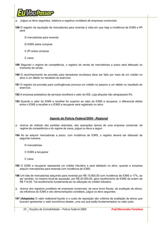 Julgue os itens seguintes, relativos a registros contábeis de empresas comerciais.

188 O registro de aquisição de mercadorias para revenda à vista em que haja a incidência de ICMS e IPI
   será:

       D mercadorias para revenda

       D ICMS sobre compras

       C IPI sobre compras

       C caixa

189 Segundo o regime de competência, o registro de venda de mercadorias a prazo será efetuado no
   momento da venda.

190 O reconhecimento de provisão para devedores duvidosos deve ser feito por meio de um crédito no
   ativo e um débito no resultado do exercício.

191 O registro da provisão para contingências provoca um crédito no passivo e um débito no resultado do
   exercício.

192 A empresa prestadora de serviços recolherá o valor do ISS, cuja alíquota não ultrapassará 5%.

193 Quando o valor do ICMS a recolher for superior ao valor do ICMS a recuperar, o diferencial obtido
   entre o ICMS a recolher e o ICMS a recuperar será registrado no ativo.




                             Agente de Polícia Federal/2004 - Regional

   Acerca do método das partidas dobradas, das operações típicas de uma empresa comercial, do
   regime de competência e do regime de caixa, julgue os itens a seguir.

194 Ao se adquirir mercadorias a prazo, com incidência de ICMS, o registro deverá ser efetuado da
   seguinte maneira:

       D mercadorias

       C ICMS a recuperar

       C caixa

195 O ICMS a recuperar representa um crédito tributário e será debitado no ativo, quando a empresa
   adquirir mercadorias para revenda com incidência de ICMS.

196 Um lote de mercadorias adquirido para revenda por R$ 15.800,00 com incidência de ICMS a 17%, ao
   ser vendido, no mesmo local de aquisição, por R$ 20.000,00, gera recolhimento de ICMS da ordem de
   R$ 714,00. Tal recolhimento fundamenta-se na utilização do crédito tributário.

   Acerca dos registros contábeis de empresas comerciais, de seus livros fiscais, da avaliação de ativos,
   da influência do ICMS e das demonstrações contábeis, julgue os itens seguintes.

197 (Adaptada) O valor realizável líquido e o custo de reposição são critérios de avaliação de ativos que
   buscam apresentar o valor econômico destes, uma vez que estão fundamentados no valor justo.

      25 Noções de Contabilidade – Polícia Federal 2009                         Prof.Marcondes Fortaleza
 