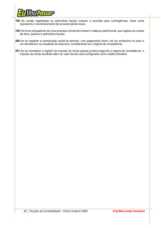 198 As contas registradas no patrimônio líquido incluem a provisão para contingências. Essa conta
   representa o reconhecimento de provável perda futura.

199 Os livros obrigatórios de uma empresa comercial incluem o balanço patrimonial, que registra as contas
   de ativo, passivo e patrimônio líquido.

200 Ao se registrar a contribuição social do período, com pagamento futuro, há um acréscimo no ativo e
   um decréscimo no resultado do exercício, considerando-se o regime de competência.

201 Ao se considerar o registro do imposto de renda pessoa jurídica segundo o regime de competência, o
   imposto de renda recolhido além do valor devido será configurado como crédito tributário.




      26 Noções de Contabilidade – Polícia Federal 2009                        Prof.Marcondes Fortaleza
 