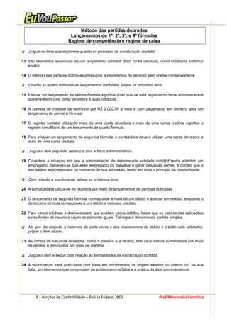 Método das partidas dobradas
                            Lançamentos de 1ª, 2ª, 3ª, e 4ª fórmulas
                           Regime de competência e regime de caixa

   Julgue os itens subseqüentes quanto ao processo de escrituração contábil.

13 São elementos essenciais de um lançamento contábil: data, conta debitada, conta creditada, histórico
   e valor.

14 O método das partidas dobradas pressupõe a inexistência de devedor sem credor correspondente.

   Quanto às quatro fórmulas de lançamentos contábeis, julgue os próximos itens.

15 Efetuar um lançamento de sétima fórmula significa dizer que se está registrando fatos administrativos
   que envolvem uma conta devedora e duas credoras.

16 A compra de material de escritório por R$ 2.000,00 à vista e com pagamento em dinheiro gera um
   lançamento de primeira fórmula.

17 O registro contábil utilizando mais de uma conta devedora e mais de uma conta credora significa o
   registro simultâneo de um lançamento de quarta fórmula.

18 Para efetuar um lançamento de segunda fórmula, o contabilista deverá utilizar uma conta devedora e
   mais de uma conta credora.

   Julgue o item seguinte, relativo a atos e fatos administrativos.

19 Considere a situação em que a administração de determinada entidade contábil tenha admitido um
   empregado. Sabendo-se que esse empregado irá trabalhar e gerar despesas certas, é correto que o
   seu salário seja registrado no momento de sua admissão, tendo em vista o princípio da oportunidade.

   Com relação a escrituração, julgue os próximos itens.

20 A contabilidade utiliza-se de registros por meio de lançamentos de partidas dobradas.

21 O lançamento de segunda fórmula corresponde a mais de um débito e apenas um crédito, enquanto o
   de terceira fórmula corresponde a um débito e diversos créditos.

22 Para vários créditos, é desnecessário que existam vários débitos, basta que os valores das aplicações
   e das fontes de recursos sejam exatamente iguais. Tal regra é denominada partida simples.

   No que diz respeito à natureza de cada conta e dos mecanismos de débito e crédito nela utilizados,
   julgue o item abaixo.

23 As contas de natureza devedora, como o passivo e a receita, têm seus saldos aumentados por meio
   de débitos e diminuídos por meio de créditos.

   Julgue o item a seguir com relação às formalidades da escrituração contábil.

24 A escrituração será executada com base em documentos de origem externa ou interna ou, na sua
   falta, em elementos que comprovem ou evidenciem os fatos e a prática de atos administrativos.




        3 Noções de Contabilidade – Polícia Federal 2009                          Prof.Marcondes Fortaleza
 