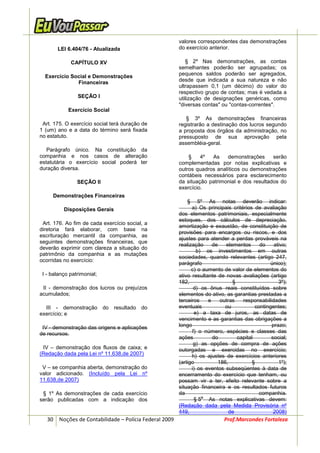 valores correspondentes das demonstrações
       LEI 6.404/76 - Atualizada                       do exercício anterior.

             CAPÍTULO XV                                  § 2º Nas demonstrações, as contas
                                                       semelhantes poderão ser agrupadas; os
  Exercício Social e Demonstrações                     pequenos saldos poderão ser agregados,
              Financeiras                              desde que indicada a sua natureza e não
                                                       ultrapassem 0,1 (um décimo) do valor do
                                                       respectivo grupo de contas; mas é vedada a
                SEÇÃO I                                utilização de designações genéricas, como
                                                       "diversas contas" ou "contas-correntes".
            Exercício Social
                                                          § 3º As demonstrações financeiras
 Art. 175. O exercício social terá duração de          registrarão a destinação dos lucros segundo
1 (um) ano e a data do término será fixada             a proposta dos órgãos da administração, no
no estatuto.                                           pressuposto de sua aprovação pela
                                                       assembléia-geral.
   Parágrafo único. Na constituição da
companhia e nos casos de alteração                         §    4º  As    demonstrações      serão
estatutária o exercício social poderá ter              complementadas por notas explicativas e
duração diversa.                                       outros quadros analíticos ou demonstrações
                                                       contábeis necessários para esclarecimento
                SEÇÃO II                               da situação patrimonial e dos resultados do
                                                       exercício.
     Demonstrações Financeiras
                                                          §     5º As notas deverão indicar:
          Disposições Gerais                                 a) Os principais critérios de avaliação
                                                       dos elementos patrimoniais, especialmente
                                                       estoques, dos cálculos de depreciação,
 Art. 176. Ao fim de cada exercício social, a
                                                       amortização e exaustão, de constituição de
diretoria fará elaborar, com base na
                                                       provisões para encargos ou riscos, e dos
escrituração mercantil da companhia, as
                                                       ajustes para atender a perdas prováveis na
seguintes demonstrações financeiras, que
                                                       realização     de   elementos      do    ativo;
deverão exprimir com clareza a situação do
                                                               b) os investimentos em outras
patrimônio da companhia e as mutações
                                                       sociedades, quando relevantes (artigo 247,
ocorridas no exercício:
                                                       parágrafo                               único);
                                                             c) o aumento de valor de elementos do
 I - balanço patrimonial;                              ativo resultante de novas avaliações (artigo
                                                       182,                   §                   3º);
 II - demonstração dos lucros ou prejuízos                    d) os ônus reais constituídos sobre
acumulados;                                            elementos do ativo, as garantias prestadas a
                                                       terceiros    e    outras    responsabilidades
  III - demonstração do resultado do                   eventuais           ou           contingentes;
exercício; e                                                  e) a taxa de juros, as datas de
                                                       vencimento e as garantias das obrigações a
 IV - demonstração das origens e aplicações            longo                                   prazo;
de recursos.                                                 f) o número, espécies e classes das
                                                       ações          do        capital        social;
                                                              g) as opções de compra de ações
 IV – demonstração dos fluxos de caixa; e              outorgadas e exercidas no exercício;
(Redação dada pela Lei nº 11.638,de 2007)                    h) os ajustes de exercícios anteriores
                                                       (artigo          186,           §          1º);
 V – se companhia aberta, demonstração do                    i) os eventos subseqüentes à data de
valor adicionado. (Incluído pela Lei nº                encerramento do exercício que tenham, ou
11.638,de 2007)                                        possam vir a ter, efeito relevante sobre a
                                                       situação financeira e os resultados futuros
 § 1º As demonstrações de cada exercício               da                                 companhia.
                                                                 o
serão publicadas com a indicação dos                          § 5 As notas explicativas devem:
                                                       (Redação dada pela Medida Provisória nº
                                                       449,                  de                 2008)
   30 Noções de Contabilidade – Polícia Federal 2009                      Prof.Marcondes Fortaleza
 