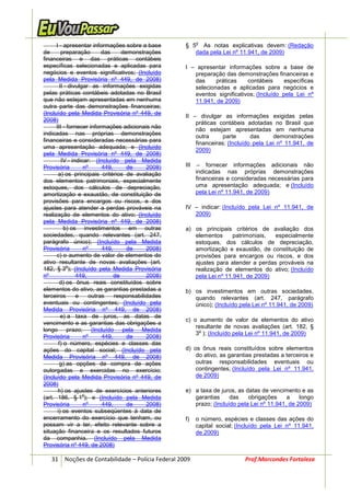 o
      I - apresentar informações sobre a base       § 5 As notas explicativas devem: (Redação
de        preparação       das     demonstrações       dada pela Lei nº 11.941, de 2009)
financeiras e das práticas contábeis
específicas selecionadas e aplicadas para           I – apresentar informações sobre a base de
negócios e eventos significativos; (Incluído           preparação das demonstrações financeiras e
pela Medida Provisória nº 449, de 2008)                das     práticas    contábeis      específicas
         II - divulgar as informações exigidas         selecionadas e aplicadas para negócios e
pelas práticas contábeis adotadas no Brasil            eventos significativos; (Incluído pela Lei nº
que não estejam apresentadas em nenhuma                11.941, de 2009)
outra parte das demonstrações financeiras;
(Incluído pela Medida Provisória nº 449, de
                                                    II – divulgar as informações exigidas pelas
2008)
                                                        práticas contábeis adotadas no Brasil que
      III - fornecer informações adicionais não         não estejam apresentadas em nenhuma
indicadas nas próprias demonstrações                    outra      parte      das     demonstrações
financeiras e consideradas necessárias para
                                                        financeiras; (Incluído pela Lei nº 11.941, de
uma apresentação adequada; e (Incluído
                                                        2009)
pela Medida Provisória nº 449, de 2008)
          IV - indicar: (Incluído pela Medida
Provisória          nº     449,      de     2008)   III    – fornecer informações adicionais não
       a) os principais critérios de avaliação            indicadas nas próprias demonstrações
dos elementos patrimoniais, especialmente                 financeiras e consideradas necessárias para
estoques, dos cálculos de depreciação,                    uma apresentação adequada; e (Incluído
amortização e exaustão, de constituição de                pela Lei nº 11.941, de 2009)
provisões para encargos ou riscos, e dos
ajustes para atender a perdas prováveis na          IV – indicar: (Incluído pela Lei nº 11.941, de
realização de elementos do ativo; (Incluído            2009)
pela Medida Provisória nº 449, de 2008)
           b) os investimentos em outras            a) os principais critérios de avaliação dos
sociedades, quando relevantes (art. 247,               elementos      patrimoniais, especialmente
parágrafo único); (Incluído pela Medida                estoques, dos cálculos de depreciação,
Provisória          nº     449,      de     2008)      amortização e exaustão, de constituição de
      c) o aumento de valor de elementos do            provisões para encargos ou riscos, e dos
ativo resultante de novas avaliações (art.             ajustes para atender a perdas prováveis na
             o
182, § 3 ); (Incluído pela Medida Provisória           realização de elementos do ativo; (Incluído
nº               449,           de          2008)      pela Lei nº 11.941, de 2009)
         d) os ônus reais constituídos sobre
elementos do ativo, as garantias prestadas a        b) os investimentos em outras sociedades,
terceiros        e    outras    responsabilidades      quando relevantes (art. 247, parágrafo
eventuais ou contingentes; (Incluído pela              único); (Incluído pela Lei nº 11.941, de 2009)
Medida Provisória nº 449, de 2008)
          e) a taxa de juros, as datas de
                                                    c) o aumento de valor de elementos do ativo
vencimento e as garantias das obrigações a
                                                        resultante de novas avaliações (art. 182, §
longo prazo; (Incluído pela Medida                       o
                                                        3 ); (Incluído pela Lei nº 11.941, de 2009)
Provisória          nº     449,      de     2008)
        f) o número, espécies e classes das
ações do capital social; (Incluído pela             d) os ônus reais constituídos sobre elementos
Medida Provisória nº 449, de 2008)                      do ativo, as garantias prestadas a terceiros e
         g) as opções de compra de ações                outras responsabilidades eventuais ou
outorgadas e exercidas no exercício;                    contingentes; (Incluído pela Lei nº 11.941,
(Incluído pela Medida Provisória nº 449, de             de 2009)
2008)
       h) os ajustes de exercícios anteriores       e) a taxa de juros, as datas de vencimento e as
                    o
(art. 186, § 1 ); e (Incluído pela Medida              garantias     das    obrigações     a    longo
Provisória          nº     449,      de     2008)      prazo; (Incluído pela Lei nº 11.941, de 2009)
       i) os eventos subseqüentes à data de
encerramento do exercício que tenham, ou            f)    o número, espécies e classes das ações do
possam vir a ter, efeito relevante sobre a                capital social; (Incluído pela Lei nº 11.941,
situação financeira e os resultados futuros               de 2009)
da companhia. (Incluído pela Medida
Provisória nº 449, de 2008)

   31 Noções de Contabilidade – Polícia Federal 2009                        Prof.Marcondes Fortaleza
 